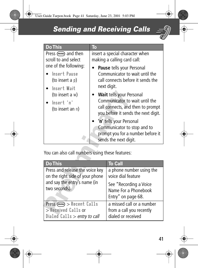 41Sending and Receiving Calls PreliminaryYou can also call numbers using these features:Press M and then scroll to and select one of the following:•Insert Pause(to insert a p)•Insert Wait(to insert a w)•Insert &apos;n&apos;(to insert an n)insert a special character when making a calling card call:•Pause tells your Personal Communicator to wait until the call connects before it sends the next digit.•Wait tells your Personal Communicator to wait until the call connects, and then to prompt you before it sends the next digit.•&apos;n&apos; tells your Personal Communicator to stop and to prompt you for a number before it sends the next digit.Do This To CallPress and release the voice key on the right side of your phone and say the entry’s name (in two seconds).a phone number using the voice dial featureSee “Recording a Voice Name For a Phonebook Entry” on page 68.Press M &gt; Recent Calls&gt; Received Calls or Dialed Calls &gt; entry to calla missed call or a number from a call you recently dialed or received Do This  ToUser.Guide.Tarpon.book  Page 41  Saturday, June 23, 2001  5:03 PM