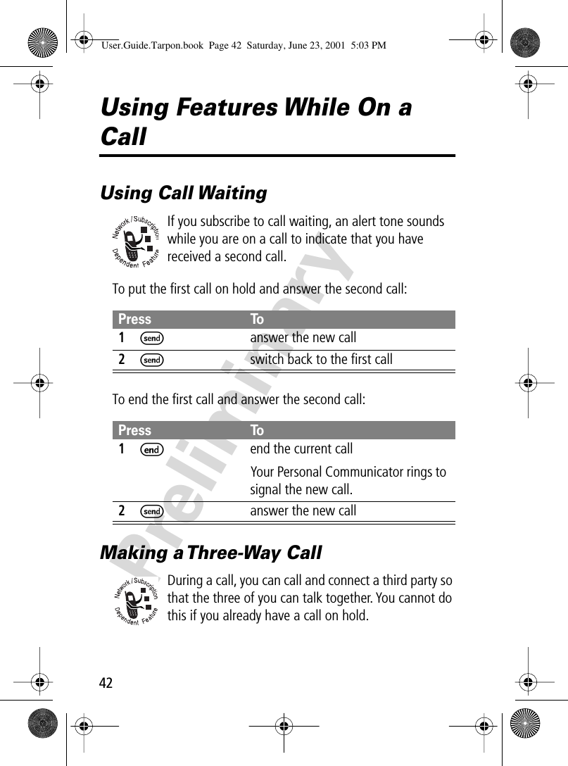 42PreliminaryUsing Features While On a CallUsing Call WaitingIf you subscribe to call waiting, an alert tone sounds while you are on a call to indicate that you have received a second call.To put the ﬁrst call on hold and answer the second call:To end the ﬁrst call and answer the second call:Making a Three-Way CallDuring a call, you can call and connect a third party so that the three of you can talk together. You cannot do this if you already have a call on hold.Press To1S  answer the new call2S  switch back to the ﬁrst callPress To1Eend the current callYour Personal Communicator rings to signal the new call.2Sanswer the new callUser.Guide.Tarpon.book  Page 42  Saturday, June 23, 2001  5:03 PM