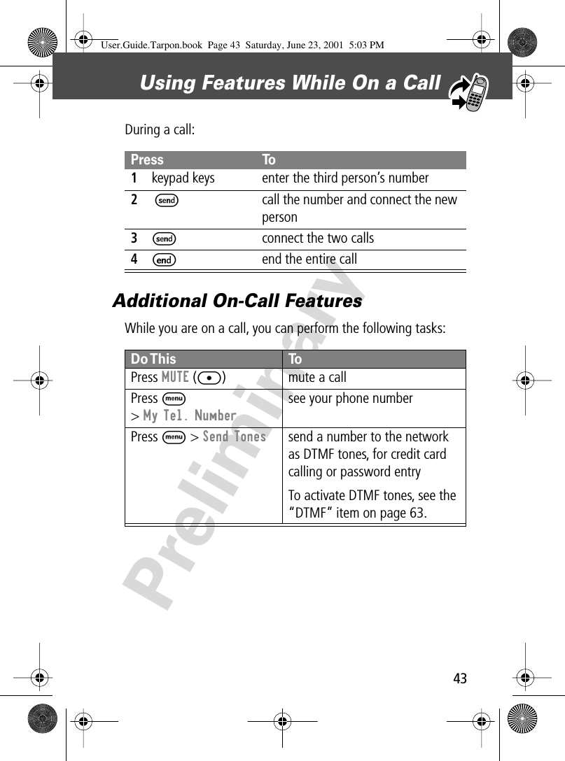 43Using Features While On a Call PreliminaryDuring a call:Additional On-Call FeaturesWhile you are on a call, you can perform the following tasks:Press To1keypad keys enter the third person’s number2NS call the number and connect the new person3Sconnect the two calls4Eend the entire callDo This ToPress  MUTE ([) mute a callPress M&gt; My Tel. Numbersee your phone numberPress M &gt; Send Tones send a number to the network as DTMF tones, for credit card calling or password entryTo activate DTMF tones, see the “DTMF” item on page 63.User.Guide.Tarpon.book  Page 43  Saturday, June 23, 2001  5:03 PM