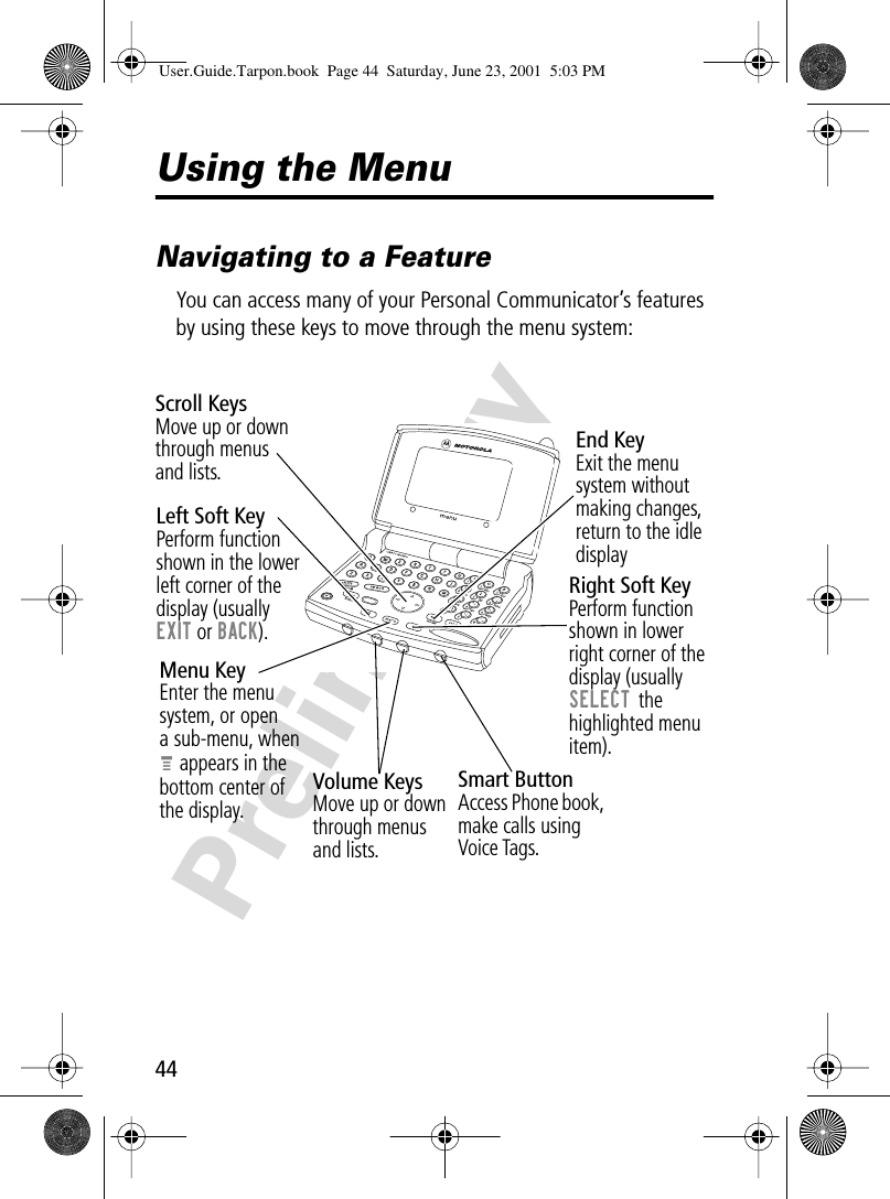 44PreliminaryUsing the MenuNavigating to a FeatureYou can access many of your Personal Communicator’s features by using these keys to move through the menu system:! .Volume KeysMove up or down through menus and lists.Left Soft KeyPerform function shown in the lower left corner of thedisplay (usuallyEXIT or BACK).Menu KeyEnter the menu system, or opena sub-menu, whenM appears in thebottom center ofthe display.Right Soft KeyPerform function shown in lower right corner of the display (usually SELECT the highlighted menu item).End KeyExit the menu system without making changes, return to the idle displaySmart ButtonAccess Phone book, make calls using Voice Tags.Scroll KeysMove up or down through menusand lists.User.Guide.Tarpon.book  Page 44  Saturday, June 23, 2001  5:03 PM