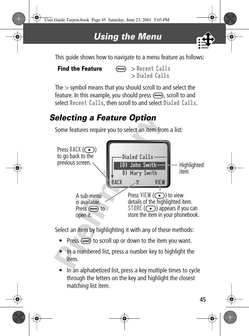 45Using the Menu PreliminaryThis guide shows how to navigate to a menu feature as follows:The &gt; symbol means that you should scroll to and select the feature. In this example, you should press M, scroll to and select Recent Calls, then scroll to and select Dialed Calls.Selecting a Feature OptionSome features require you to select an item from a list:Select an item by highlighting it with any of these methods:• Press S to scroll up or down to the item you want.• In a numbered list, press a number key to highlight the item.• In an alphabetized list, press a key multiple times to cycle through the letters on the key and highlight the closest matching list item.Find the FeatureM&gt; Recent Calls&gt; Dialed CallsDialed Calls10) John Smith9) Mary SmithBACK VIEWPress BACK ([)to go back to theprevious screen.A sub-menu is available. Press M to open it.Highlighted itemPress VIEW ([) to viewdetails of the highlighted item.STORE ([) appears if you canstore the item in your phonebook.MUser.Guide.Tarpon.book  Page 45  Saturday, June 23, 2001  5:03 PM