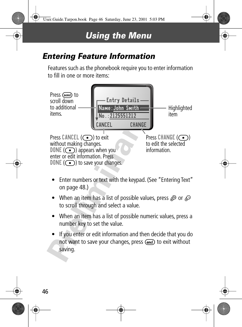 Using the Menu46PreliminaryEntering Feature InformationFeatures such as the phonebook require you to enter information to ﬁll in one or more items:• Enter numbers or text with the keypad. (See “Entering Text” on page 48.)• When an item has a list of possible values, press * or # to scroll through and select a value.• When an item has a list of possible numeric values, press a number key to set the value.• If you enter or edit information and then decide that you do not want to save your changes, press E to exit without saving.Entry DetailsName:John Smith No.:2125551212CANCEL CHANGEPress S toscroll downto additionalitems.Press CANCEL ([) to exitwithout making changes.DONE ([) appears when youenter or edit information. PressDONE ([) to save your changes.Press CHANGE ([)to edit the selectedinformation.Highlighted itemUser.Guide.Tarpon.book  Page 46  Saturday, June 23, 2001  5:03 PM