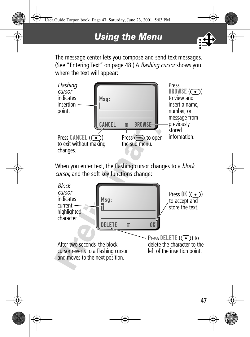 47Using the Menu PreliminaryThe message center lets you compose and send text messages. (See “Entering Text” on page 48.) A flashing cursor shows you where the text will appear:When you enter text, the ﬂashing cursor changes to a block cursor, and the soft key functions change:Msg:CANCEL BROWSEPressBROWSE ([)to view andinsert a name,number, ormessage frompreviouslystoredinformation.Press CANCEL ([)to exit without making changes.Flashingcursorindicatesinsertionpoint.Press M to open the sub-menu.MMsg:T DELETE OKPress OK ([)to accept andstore the text.Press DELETE ([) todelete the character to theleft of the insertion point.Blockcursorindicatescurrenthighlightedcharacter.MAfter two seconds, the blockcursor reverts to a ﬂashing cursorand moves to the next position.User.Guide.Tarpon.book  Page 47  Saturday, June 23, 2001  5:03 PM
