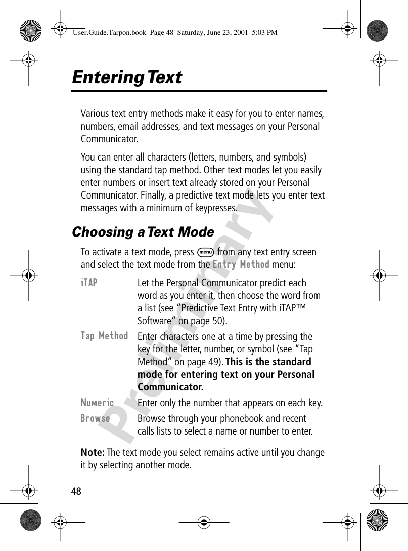 48PreliminaryEntering TextVarious text entry methods make it easy for you to enter names, numbers, email addresses, and text messages on your Personal Communicator.You can enter all characters (letters, numbers, and symbols) using the standard tap method. Other text modes let you easily enter numbers or insert text already stored on your Personal Communicator. Finally, a predictive text mode lets you enter text messages with a minimum of keypresses.Choosing a Text ModeTo activate a text mode, press M from any text entry screen and select the text mode from the Entry Method menu:Note: The text mode you select remains active until you change it by selecting another mode.iTAP  Let the Personal Communicator predict each word as you enter it, then choose the word from a list (see “Predictive Text Entry with iTAP™ Software” on page 50).Tap Method Enter characters one at a time by pressing the key for the letter, number, or symbol (see “Tap Method” on page 49). This is the standard mode for entering text on your Personal Communicator.Numeric  Enter only the number that appears on each key.Browse  Browse through your phonebook and recent calls lists to select a name or number to enter.User.Guide.Tarpon.book  Page 48  Saturday, June 23, 2001  5:03 PM