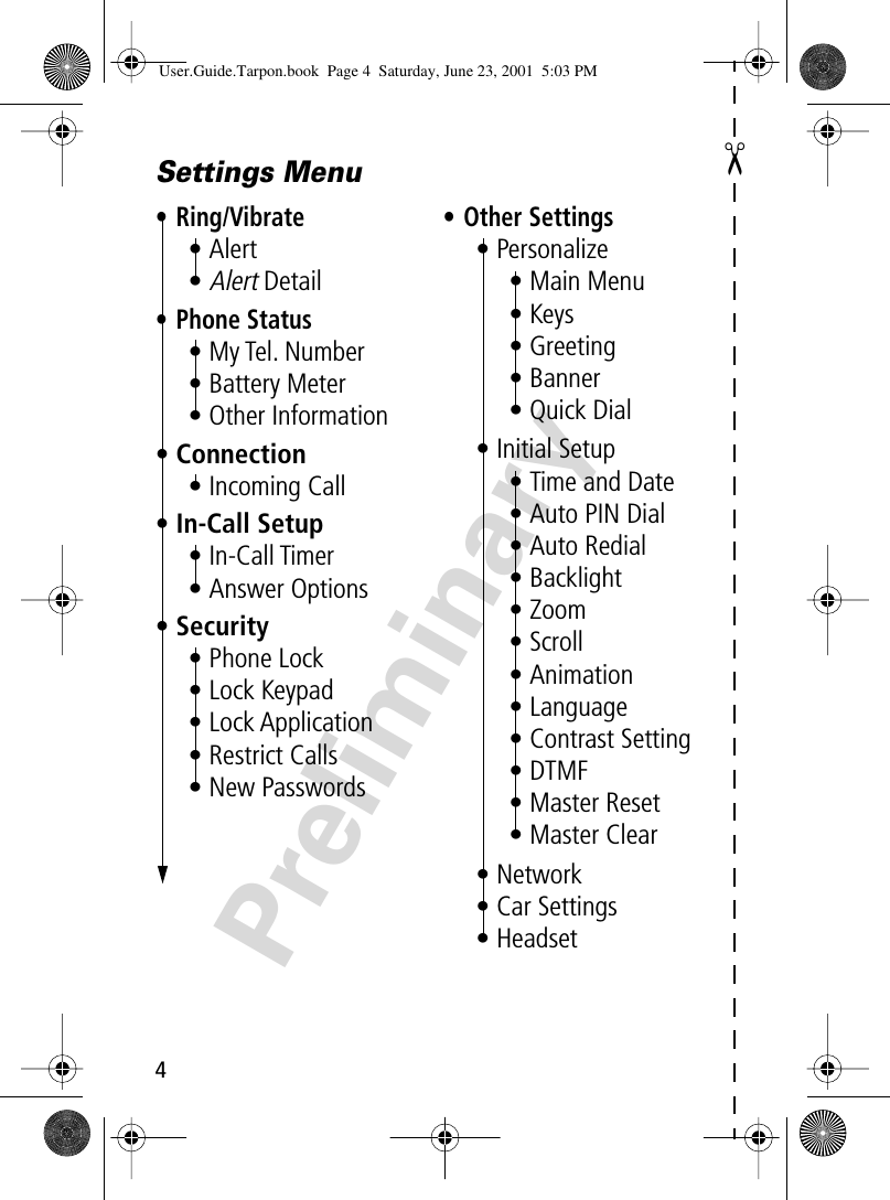  4 Preliminary ✂Settings Menu• Ring/Vibrate• Alert•Alert Detail• Phone Status• My Tel. Number• Battery Meter• Other Information• Connection• Incoming Call• In-Call Setup• In-Call Timer• Answer Options• Security• Phone Lock• Lock Keypad• Lock Application• Restrict Calls• New Passwords• Other Settings• Personalize• Main Menu• Keys• Greeting• Banner• Quick Dial• Initial Setup• Time and Date• Auto PIN Dial• Auto Redial• Backlight• Zoom• Scroll• Animation• Language• Contrast Setting• DTMF• Master Reset• Master Clear• Network• Car Settings• Headset User.Guide.Tarpon.book  Page 4  Saturday, June 23, 2001  5:03 PM