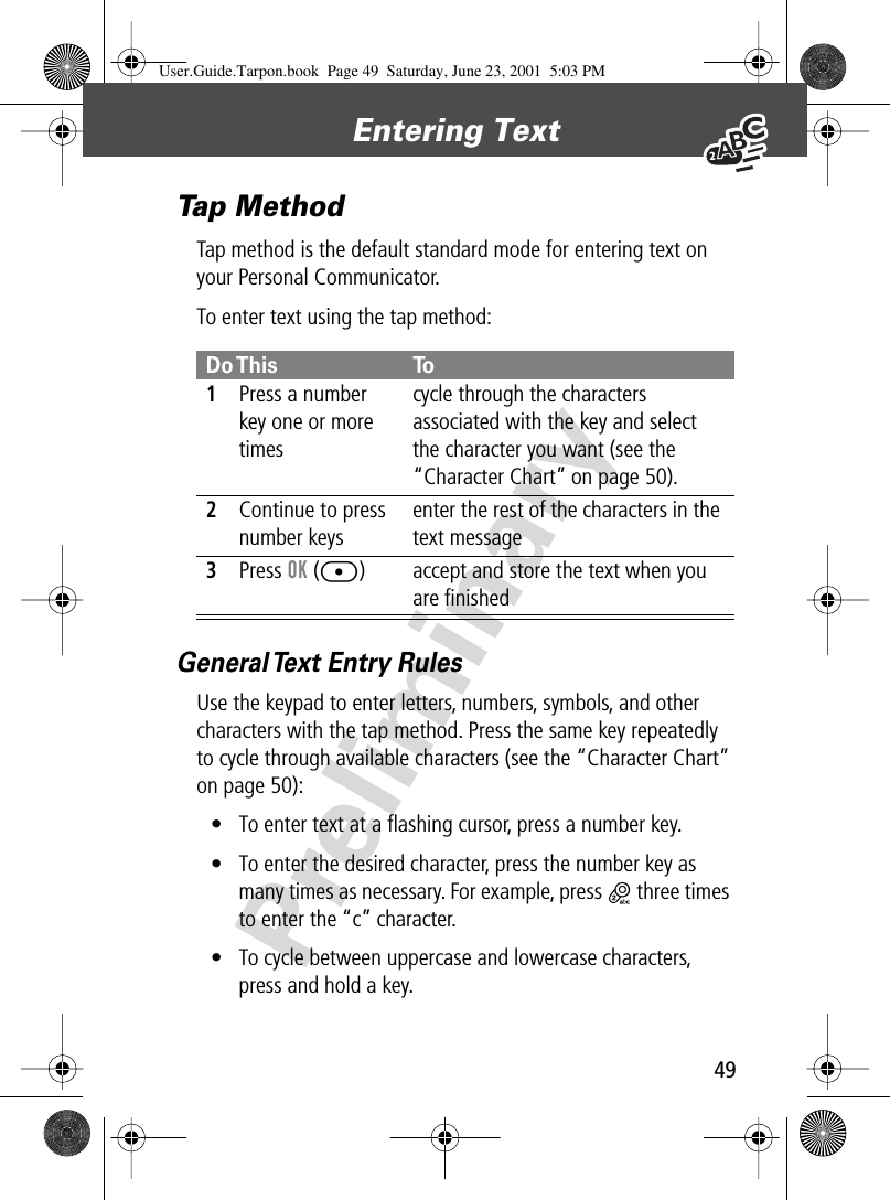 49Entering Text PreliminaryTap MethodTap method is the default standard mode for entering text on your Personal Communicator.To enter text using the tap method:General Text Entry RulesUse the keypad to enter letters, numbers, symbols, and other characters with the tap method. Press the same key repeatedly to cycle through available characters (see the “Character Chart” on page 50):• To enter text at a ﬂashing cursor, press a number key.• To enter the desired character, press the number key as many times as necessary. For example, press 2 three times to enter the “c” character.• To cycle between uppercase and lowercase characters, press and hold a key.Do This To1Press a number key one or more timescycle through the characters associated with the key and select the character you want (see the “Character Chart” on page 50).2Continue to press number keysenter the rest of the characters in the text message3Press OK ([) accept and store the text when you are ﬁnishedUser.Guide.Tarpon.book  Page 49  Saturday, June 23, 2001  5:03 PM