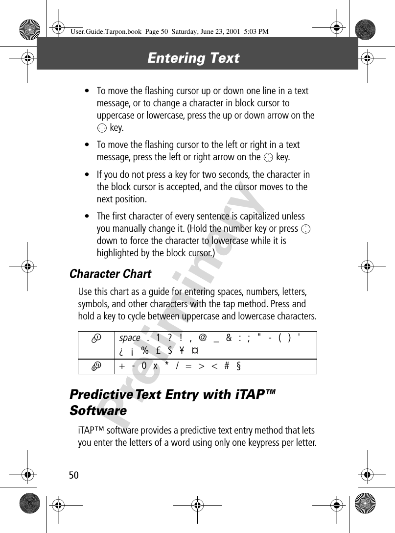 Entering Text50Preliminary• To move the ﬂashing cursor up or down one line in a text message, or to change a character in block cursor to uppercase or lowercase, press the up or down arrow on the O key.• To move the ﬂashing cursor to the left or right in a text message, press the left or right arrow on the O key.• If you do not press a key for two seconds, the character in the block cursor is accepted, and the cursor moves to the next position.• The ﬁrst character of every sentence is capitalized unless you manually change it. (Hold the number key or press O down to force the character to lowercase while it is highlighted by the block cursor.)Character ChartUse this chart as a guide for entering spaces, numbers, letters, symbols, and other characters with the tap method. Press and hold a key to cycle between uppercase and lowercase characters.Predictive Text Entry with iTAP™ SoftwareiTAP™ software provides a predictive text entry method that lets you enter the letters of a word using only one keypress per letter.1 space . 1 ? ! , @ _ &amp; : ; &quot; - ( ) &apos;¿ ¡ % £ $ ¥ 0  + - 0 x * / = &gt; &lt; # §User.Guide.Tarpon.book  Page 50  Saturday, June 23, 2001  5:03 PM