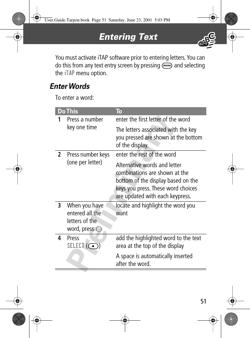 51Entering Text PreliminaryYou must activate iTAP software prior to entering letters. You can do this from any text entry screen by pressing M and selecting the iTAP menu option.Enter WordsTo enter a word:Do This To1Press a number key one timeenter the ﬁrst letter of the wordThe letters associated with the key you pressed are shown at the bottom of the display.2Press number keys (one per letter)enter the rest of the wordAlternative words and letter combinations are shown at the bottom of the display based on the keys you press. These word choices are updated with each keypress.3When you have entered all the letters of the word, press Olocate and highlight the word you want4Press SELECT ([)add the highlighted word to the text area at the top of the displayA space is automatically inserted after the word.User.Guide.Tarpon.book  Page 51  Saturday, June 23, 2001  5:03 PM