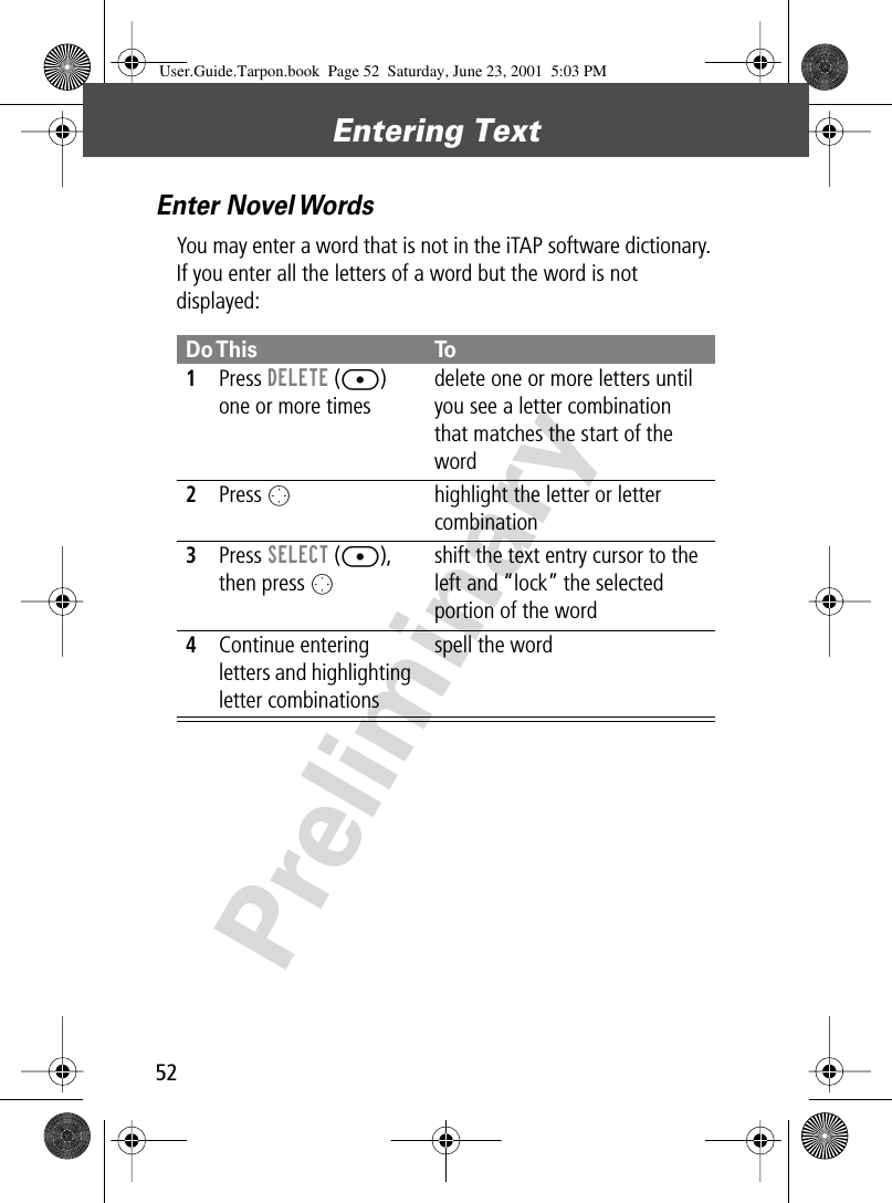 Entering Text52PreliminaryEnter Novel WordsYou may enter a word that is not in the iTAP software dictionary. If you enter all the letters of a word but the word is not displayed:Do This To1Press DELETE ([) one or more timesdelete one or more letters until you see a letter combination that matches the start of the word2Press Ohighlight the letter or letter combination3Press SELECT ([), then press Oshift the text entry cursor to the left and “lock” the selected portion of the word4Continue entering letters and highlighting letter combinationsspell the wordUser.Guide.Tarpon.book  Page 52  Saturday, June 23, 2001  5:03 PM