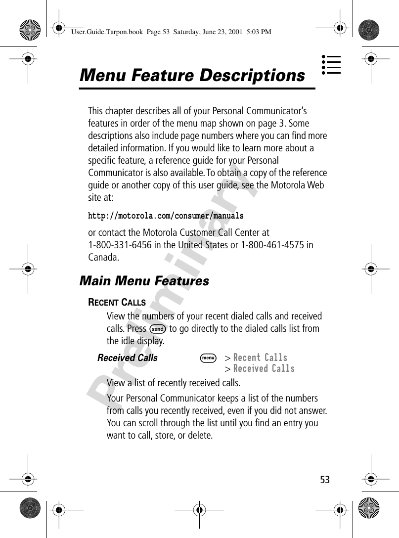 53PreliminaryMenu Feature DescriptionsThis chapter describes all of your Personal Communicator’s features in order of the menu map shown on page 3. Some descriptions also include page numbers where you can ﬁnd more detailed information. If you would like to learn more about a speciﬁc feature, a reference guide for your Personal Communicator is also available. To obtain a copy of the reference guide or another copy of this user guide, see the Motorola Web site at:http://motorola.com/consumer/manuals or contact the Motorola Customer Call Center at 1-800-331-6456 in the United States or 1-800-461-4575 in Canada.Main Menu FeaturesRECENT CALLS  View the numbers of your recent dialed calls and received calls. Press S to go directly to the dialed calls list from the idle display.Received Calls  M&gt; Recent Calls&gt; Received CallsView a list of recently received calls.Your Personal Communicator keeps a list of the numbers from calls you recently received, even if you did not answer. You can scroll through the list until you ﬁnd an entry you want to call, store, or delete.User.Guide.Tarpon.book  Page 53  Saturday, June 23, 2001  5:03 PM