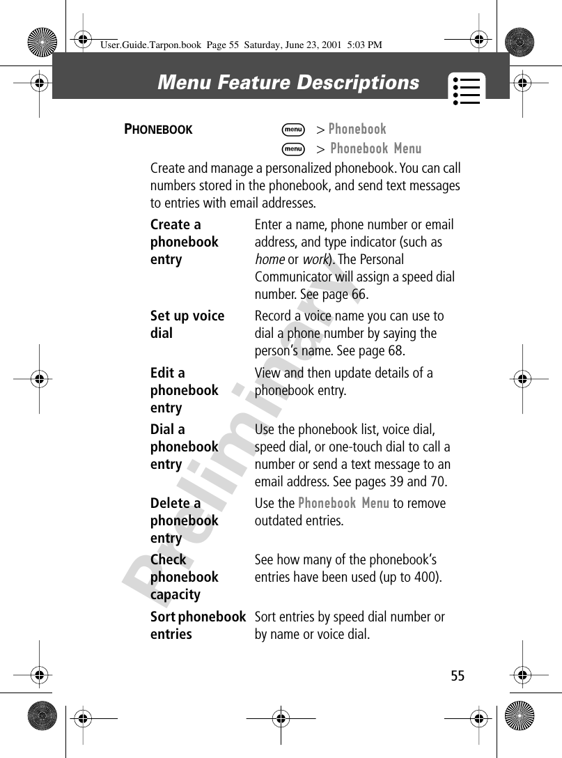 55Menu Feature Descriptions PreliminaryPHONEBOOK  M&gt; PhonebookM&gt; Phonebook MenuCreate and manage a personalized phonebook. You can call numbers stored in the phonebook, and send text messages to entries with email addresses.Create a phonebook entryEnter a name, phone number or email address, and type indicator (such as home or work). The Personal Communicator will assign a speed dial number. See page 66.Set up voice dial Record a voice name you can use to dial a phone number by saying the person’s name. See page 68.Edit a phonebook entryView and then update details of a phonebook entry.Dial a phonebook entryUse the phonebook list, voice dial, speed dial, or one-touch dial to call a number or send a text message to an email address. See pages 39 and 70.Delete a phonebook entryUse the Phonebook Menu to remove outdated entries.Check phonebook capacitySee how many of the phonebook’s entries have been used (up to 400).Sort phonebook entriesSort entries by speed dial number or by name or voice dial.User.Guide.Tarpon.book  Page 55  Saturday, June 23, 2001  5:03 PM