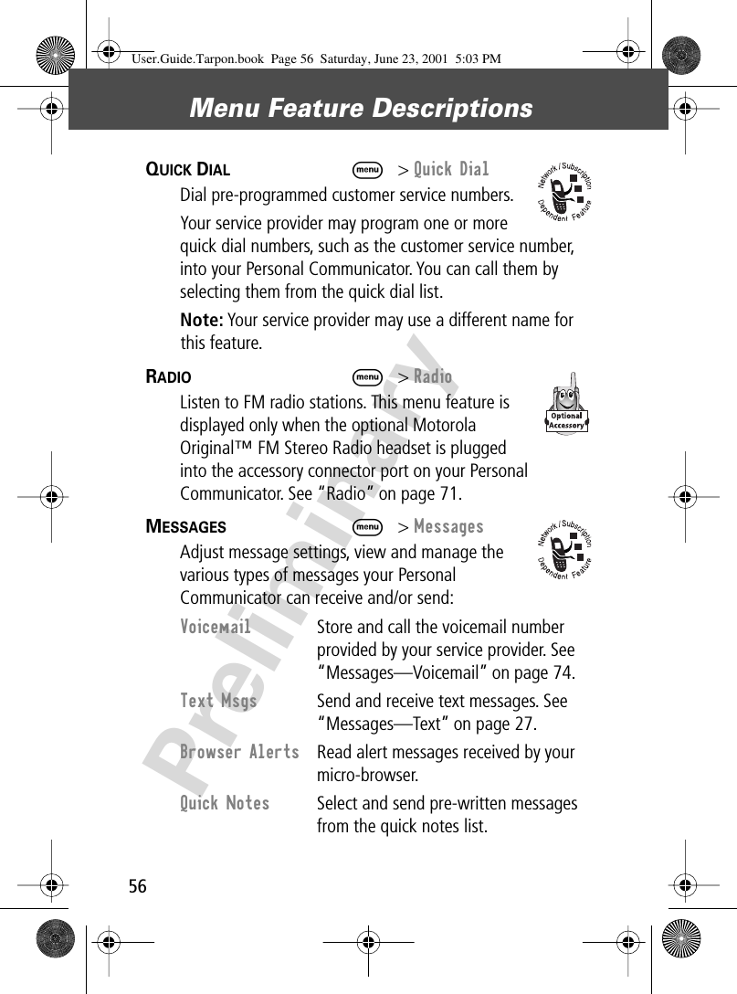 Menu Feature Descriptions56PreliminaryQUICK DIAL  M&gt; Quick DialDial pre-programmed customer service numbers.Your service provider may program one or more quick dial numbers, such as the customer service number, into your Personal Communicator. You can call them by selecting them from the quick dial list.Note: Your service provider may use a different name for this feature.RADIO  M&gt; RadioListen to FM radio stations. This menu feature is displayed only when the optional Motorola Original™ FM Stereo Radio headset is plugged into the accessory connector port on your Personal Communicator. See “Radio” on page 71.MESSAGES  M&gt; MessagesAdjust message settings, view and manage the various types of messages your Personal Communicator can receive and/or send:Voicemail  Store and call the voicemail number provided by your service provider. See “Messages—Voicemail” on page 74.Text Msgs  Send and receive text messages. See “Messages—Text” on page 27.Browser Alerts  Read alert messages received by your micro-browser.Quick Notes  Select and send pre-written messages from the quick notes list.User.Guide.Tarpon.book  Page 56  Saturday, June 23, 2001  5:03 PM