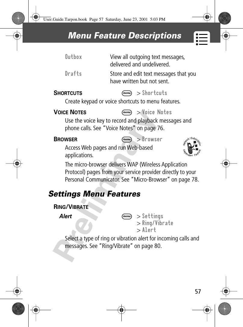 57Menu Feature Descriptions PreliminarySHORTCUTS  M&gt; ShortcutsCreate keypad or voice shortcuts to menu features.VOICE NOTES  M&gt; Voice NotesUse the voice key to record and playback messages and phone calls. See “Voice Notes” on page 76.BROWSER  M&gt; BrowserAccess Web pages and run Web-based applications.The micro-browser delivers WAP (Wireless Application Protocol) pages from your service provider directly to your Personal Communicator. See “Micro-Browser” on page 78.Settings Menu FeaturesRING/VIBRATE  Alert  M&gt; Settings&gt; Ring/Vibrate&gt; AlertSelect a type of ring or vibration alert for incoming calls and messages. See “Ring/Vibrate” on page 80.Outbox  View all outgoing text messages, delivered and undelivered.Drafts  Store and edit text messages that you have written but not sent.User.Guide.Tarpon.book  Page 57  Saturday, June 23, 2001  5:03 PM