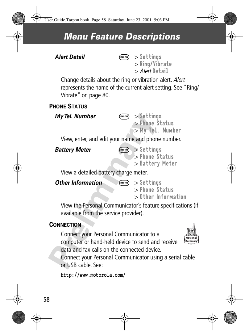 Menu Feature Descriptions58PreliminaryAlert Detail  M&gt; Settings&gt; Ring/Vibrate&gt; Alert DetailChange details about the ring or vibration alert. Alert represents the name of the current alert setting. See “Ring/Vibrate” on page 80.PHONE STATUS  My Tel. Number  M&gt; Settings&gt; Phone Status&gt; My Tel. NumberView, enter, and edit your name and phone number.Battery Meter  M&gt; Settings&gt; Phone Status&gt; Battery MeterView a detailed battery charge meter.Other Information  M&gt; Settings&gt; Phone Status&gt; Other InformationView the Personal Communicator’s feature speciﬁcations (if available from the service provider).CONNECTION  Connect your Personal Communicator to a computer or hand-held device to send and receive data and fax calls on the connected device. Connect your Personal Communicator using a serial cable or USB cable. See:http://www.motorola.com/User.Guide.Tarpon.book  Page 58  Saturday, June 23, 2001  5:03 PM