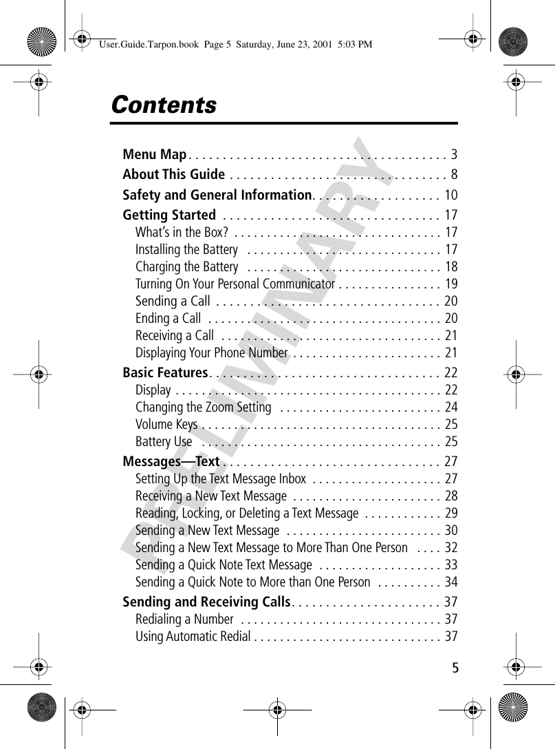  5 PRELIMINARY Contents Menu Map . . . . . . . . . . . . . . . . . . . . . . . . . . . . . . . . . . . . . . 3 About This Guide  . . . . . . . . . . . . . . . . . . . . . . . . . . . . . . . . 8 Safety and General Information . . . . . . . . . . . . . . . . . . . 10 Getting Started  . . . . . . . . . . . . . . . . . . . . . . . . . . . . . . . . 17 What’s in the Box?  . . . . . . . . . . . . . . . . . . . . . . . . . . . . . . . . 17Installing the Battery   . . . . . . . . . . . . . . . . . . . . . . . . . . . . . . 17Charging the Battery   . . . . . . . . . . . . . . . . . . . . . . . . . . . . . . 18Turning On Your Personal Communicator . . . . . . . . . . . . . . . . 19 Sending a Call  . . . . . . . . . . . . . . . . . . . . . . . . . . . . . . . . . 20 Ending a Call  . . . . . . . . . . . . . . . . . . . . . . . . . . . . . . . . . . . . 20Receiving a Call  . . . . . . . . . . . . . . . . . . . . . . . . . . . . . . . . . . 21Displaying Your Phone Number  . . . . . . . . . . . . . . . . . . . . . . . 21 Basic Features . . . . . . . . . . . . . . . . . . . . . . . . . . . . . . . . . . 22 Display . . . . . . . . . . . . . . . . . . . . . . . . . . . . . . . . . . . . . . . . . 22Changing the Zoom Setting   . . . . . . . . . . . . . . . . . . . . . . . . . 24Volume Keys . . . . . . . . . . . . . . . . . . . . . . . . . . . . . . . . . . . . . 25Battery Use   . . . . . . . . . . . . . . . . . . . . . . . . . . . . . . . . . . . . . 25 Messages—Text . . . . . . . . . . . . . . . . . . . . . . . . . . . . . . . . 27 Setting Up the Text Message Inbox  . . . . . . . . . . . . . . . . . . . . 27Receiving a New Text Message  . . . . . . . . . . . . . . . . . . . . . . . 28Reading, Locking, or Deleting a Text Message  . . . . . . . . . . . . 29Sending a New Text Message  . . . . . . . . . . . . . . . . . . . . . . . . 30Sending a New Text Message to More Than One Person   . . . .  32Sending a Quick Note Text Message  . . . . . . . . . . . . . . . . . . . 33Sending a Quick Note to More than One Person  . . . . . . . . . .  34 Sending and Receiving Calls . . . . . . . . . . . . . . . . . . . . . . 37 Redialing a Number  . . . . . . . . . . . . . . . . . . . . . . . . . . . . . . . 37Using Automatic Redial . . . . . . . . . . . . . . . . . . . . . . . . . . . . . 37 User.Guide.Tarpon.book  Page 5  Saturday, June 23, 2001  5:03 PM