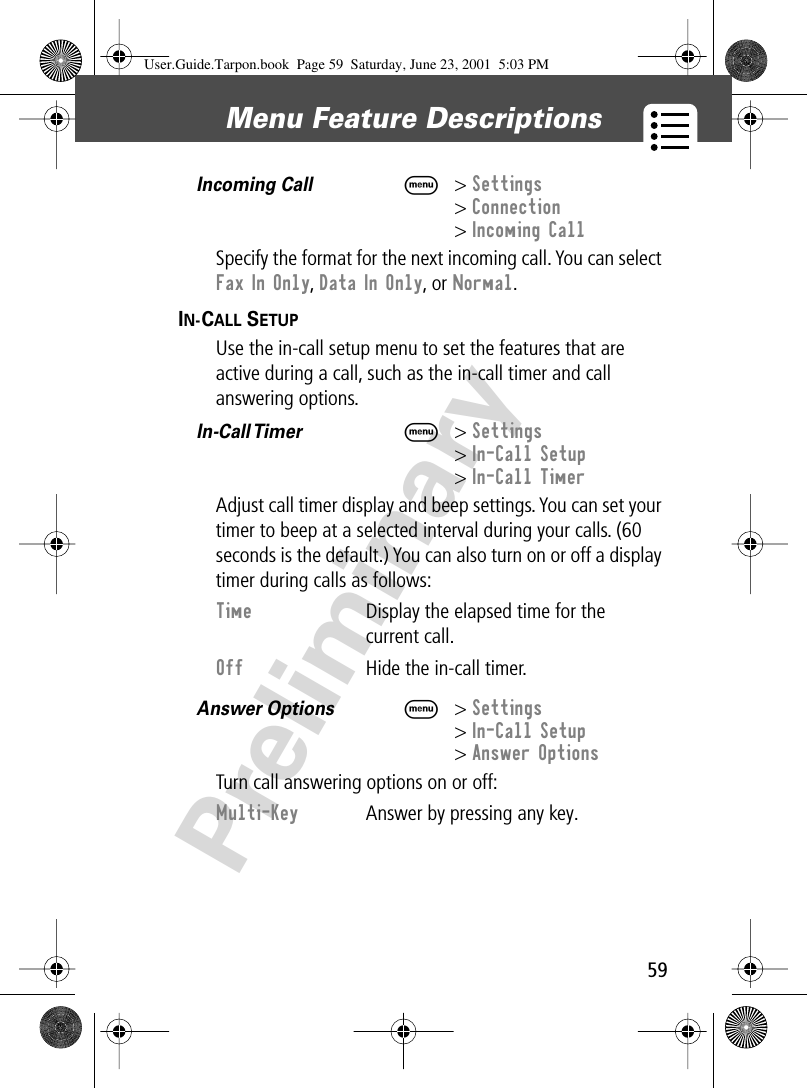 59Menu Feature Descriptions PreliminaryIncoming Call  M&gt; Settings&gt; Connection&gt; Incoming CallSpecify the format for the next incoming call. You can select Fax In Only, Data In Only, or Normal.IN-CALL SETUP  Use the in-call setup menu to set the features that are active during a call, such as the in-call timer and call answering options.In-Call Timer   M&gt; Settings&gt; In-Call Setup&gt; In-Call TimerAdjust call timer display and beep settings. You can set your timer to beep at a selected interval during your calls. (60 seconds is the default.) You can also turn on or off a display timer during calls as follows:Answer Options  M&gt; Settings&gt; In-Call Setup&gt; Answer OptionsTurn call answering options on or off:Time  Display the elapsed time for the current call.Off  Hide the in-call timer.Multi-Key  Answer by pressing any key.User.Guide.Tarpon.book  Page 59  Saturday, June 23, 2001  5:03 PM