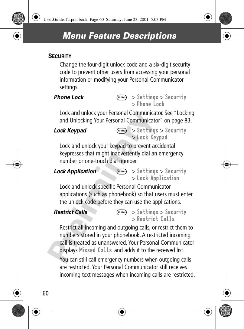 Menu Feature Descriptions60PreliminarySECURITY  Change the four-digit unlock code and a six-digit security code to prevent other users from accessing your personal information or modifying your Personal Communicator settings.Phone Lock  M&gt; Settings &gt; Security&gt; Phone LockLock and unlock your Personal Communicator. See “Locking and Unlocking Your Personal Communicator” on page 83.Lock Keypad  M&gt; Settings &gt; Security&gt; Lock KeypadLock and unlock your keypad to prevent accidental keypresses that might inadvertently dial an emergency number or one-touch dial number. Lock Application  M&gt; Settings &gt; Security&gt; Lock ApplicationLock and unlock speciﬁc Personal Communicator applications (such as phonebook) so that users must enter the unlock code before they can use the applications.Restrict Calls   M&gt; Settings &gt; Security&gt; Restrict CallsRestrict all incoming and outgoing calls, or restrict them to numbers stored in your phonebook. A restricted incoming call is treated as unanswered. Your Personal Communicator displays Missed Calls and adds it to the received list. You can still call emergency numbers when outgoing calls are restricted. Your Personal Communicator still receives incoming text messages when incoming calls are restricted.User.Guide.Tarpon.book  Page 60  Saturday, June 23, 2001  5:03 PM