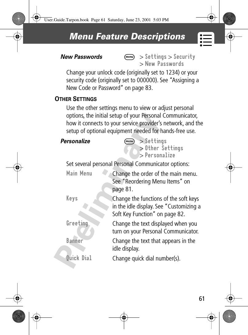 61Menu Feature Descriptions PreliminaryNew Passwords  M&gt; Settings &gt; Security&gt; New PasswordsChange your unlock code (originally set to 1234) or your security code (originally set to 000000). See “Assigning a New Code or Password” on page 83.OTHER SETTINGS   Use the other settings menu to view or adjust personal options, the initial setup of your Personal Communicator, how it connects to your service provider’s network, and the setup of optional equipment needed for hands-free use. Personalize  M&gt; Settings&gt; Other Settings&gt; PersonalizeSet several personal Personal Communicator options:Main Menu Change the order of the main menu. See “Reordering Menu Items” on page 81.Keys Change the functions of the soft keys in the idle display. See “Customizing a Soft Key Function” on page 82.Greeting Change the text displayed when you turn on your Personal Communicator.Banner Change the text that appears in the idle display.Quick Dial Change quick dial number(s).User.Guide.Tarpon.book  Page 61  Saturday, June 23, 2001  5:03 PM