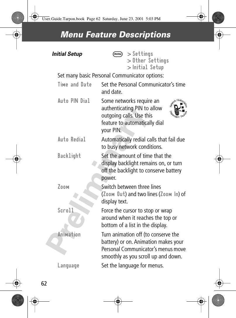 Menu Feature Descriptions62PreliminaryInitial Setup  M&gt; Settings&gt; Other Settings&gt; Initial SetupSet many basic Personal Communicator options:Time and Date  Set the Personal Communicator’s time and date.Auto PIN Dial  Some networks require an authenticating PIN to allow outgoing calls. Use this feature to automatically dial your PIN.Auto Redial  Automatically redial calls that fail due to busy network conditions.Backlight  Set the amount of time that the display backlight remains on, or turn off the backlight to conserve battery power.Zoom  Switch between three lines (Zoom Out) and two lines (Zoom In) of display text.Scroll  Force the cursor to stop or wrap around when it reaches the top or bottom of a list in the display.Animation  Turn animation off (to conserve the battery) or on. Animation makes your Personal Communicator’s menus move smoothly as you scroll up and down.Language  Set the language for menus.User.Guide.Tarpon.book  Page 62  Saturday, June 23, 2001  5:03 PM