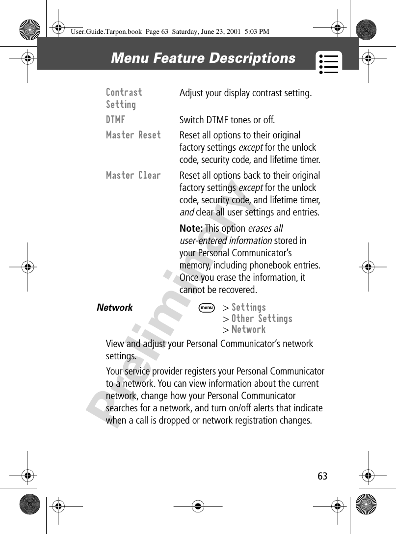 63Menu Feature Descriptions PreliminaryNetwork  M&gt; Settings&gt; Other Settings&gt; NetworkView and adjust your Personal Communicator’s network settings.Your service provider registers your Personal Communicator to a network. You can view information about the current network, change how your Personal Communicator searches for a network, and turn on/off alerts that indicate when a call is dropped or network registration changes.Contrast Setting Adjust your display contrast setting.DTMF  Switch DTMF tones or off.Master Reset  Reset all options to their original factory settings except for the unlock code, security code, and lifetime timer.Master Clear  Reset all options back to their original factory settings except for the unlock code, security code, and lifetime timer, and clear all user settings and entries. Note: This option erases all user-entered information stored in your Personal Communicator’s memory, including phonebook entries. Once you erase the information, it cannot be recovered.User.Guide.Tarpon.book  Page 63  Saturday, June 23, 2001  5:03 PM