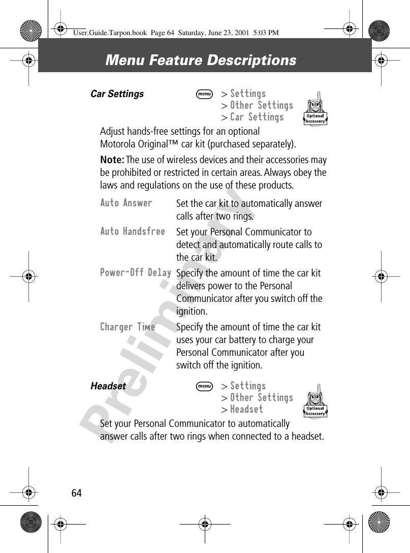 Menu Feature Descriptions64PreliminaryCar Settings  M&gt; Settings&gt; Other Settings&gt; Car SettingsAdjust hands-free settings for an optional Motorola Original™ car kit (purchased separately).Note: The use of wireless devices and their accessories may be prohibited or restricted in certain areas. Always obey the laws and regulations on the use of these products.Headset  M&gt; Settings&gt; Other Settings&gt; HeadsetSet your Personal Communicator to automatically answer calls after two rings when connected to a headset. Auto Answer Set the car kit to automatically answer calls after two rings.Auto Handsfree Set your Personal Communicator to detect and automatically route calls to the car kit.Power-Off Delay Specify the amount of time the car kit delivers power to the Personal Communicator after you switch off the ignition.Charger Time Specify the amount of time the car kit uses your car battery to charge your Personal Communicator after you switch off the ignition. User.Guide.Tarpon.book  Page 64  Saturday, June 23, 2001  5:03 PM