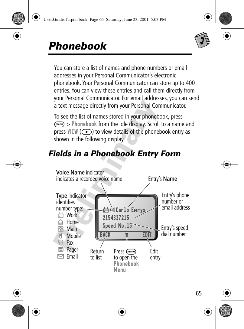 65PreliminaryPhonebookYou can store a list of names and phone numbers or email addresses in your Personal Communicator’s electronic phonebook. Your Personal Communicator can store up to 400 entries. You can view these entries and call them directly from your Personal Communicator. For email addresses, you can send a text message directly from your Personal Communicator.To see the list of names stored in your phonebook, press M &gt; Phonebook from the idle display. Scroll to a name and press VIEW ([) to view details of the phonebook entry as shown in the following display.Fields in a Phonebook Entry Form$*Carlo Emrys2154337215Speed No.15BACK EDITEntry’s phonenumber oremail addressType indicatoridentiﬁesnumber type:$WorkUHomeSMainhMobileZFaxpPagerXEmailVoice Name indicatorindicates a recorded voice name Entry’s NameEditentryPress Mto open thePhonebookMenuReturnto listMEntry’s speeddial numberUser.Guide.Tarpon.book  Page 65  Saturday, June 23, 2001  5:03 PM