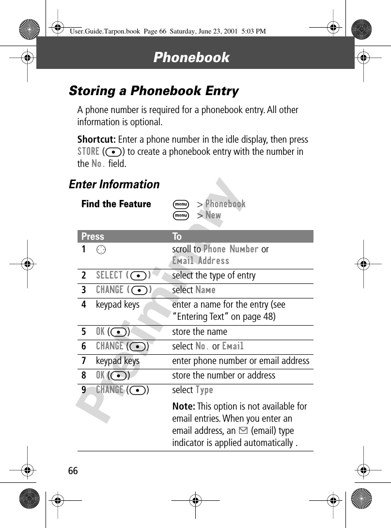 Phonebook66PreliminaryStoring a Phonebook EntryA phone number is required for a phonebook entry. All other information is optional.Shortcut: Enter a phone number in the idle display, then press STORE ([) to create a phonebook entry with the number in the No. ﬁeld. Enter InformationFind the FeatureM&gt; PhonebookM&gt; NewPress To1O scroll to Phone Number or Email Address2SELECT ([)select the type of entry 3CHANGE ([)select Name4keypad keys enter a name for the entry (see “Entering Text” on page 48)5OK ([) store the name6CHANGE ([) select No. or Email7keypad keys enter phone number or email address8OK ([) store the number or address9CHANGE ([) select Type Note: This option is not available for email entries. When you enter an email address, an [ (email) type indicator is applied automatically .User.Guide.Tarpon.book  Page 66  Saturday, June 23, 2001  5:03 PM