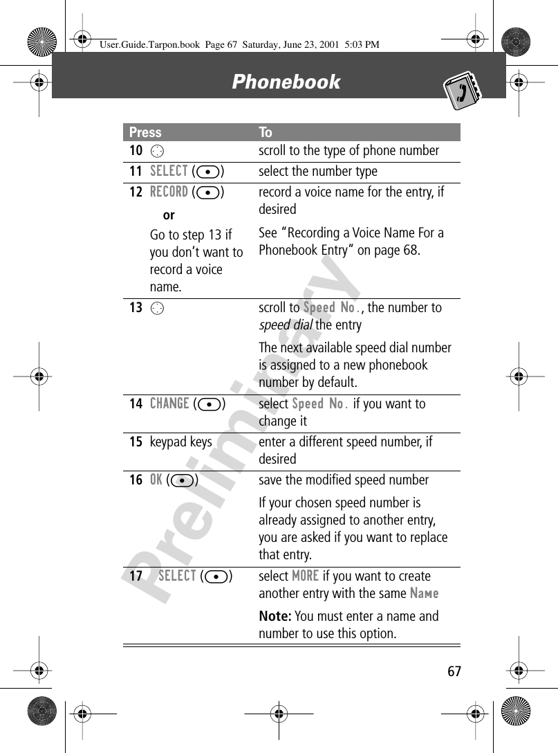 67Phonebook Preliminary10O  scroll to the type of phone number11SELECT ([) select the number type12RECORD ([)orGo to step 13 if you don’t want to record a voice name.record a voice name for the entry, if desiredSee “Recording a Voice Name For a Phonebook Entry” on page 68.13Oscroll to Speed No., the number to speed dial the entryThe next available speed dial number is assigned to a new phonebook number by default.14CHANGE ([) select Speed No. if you want to change it15keypad keys enter a different speed number, if desired16OK ([) save the modiﬁed speed numberIf your chosen speed number is already assigned to another entry, you are asked if you want to replace that entry.17SELECT ([) select MORE if you want to create another entry with the same NameNote: You must enter a name and number to use this option.Press ToUser.Guide.Tarpon.book  Page 67  Saturday, June 23, 2001  5:03 PM