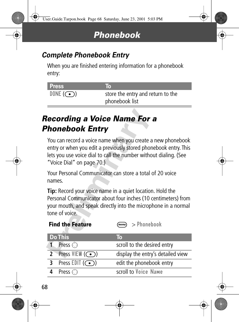 Phonebook68PreliminaryComplete Phonebook EntryWhen you are ﬁnished entering information for a phonebook entry:Recording a Voice Name For a Phonebook EntryYou can record a voice name when you create a new phonebook entry or when you edit a previously stored phonebook entry. This lets you use voice dial to call the number without dialing. (See “Voice Dial” on page 70.)Your Personal Communicator can store a total of 20 voice names.Tip: Record your voice name in a quiet location. Hold the Personal Communicator about four inches (10 centimeters) from your mouth, and speak directly into the microphone in a normal tone of voice.Press ToDONE ([) store the entry and return to the phonebook listFind the FeatureM&gt; PhonebookDo This To1Press O  scroll to the desired entry2Press VIEW ([) display the entry’s detailed view3Press EDIT ([) edit the phonebook entry4Press O scroll to Voice Name User.Guide.Tarpon.book  Page 68  Saturday, June 23, 2001  5:03 PM