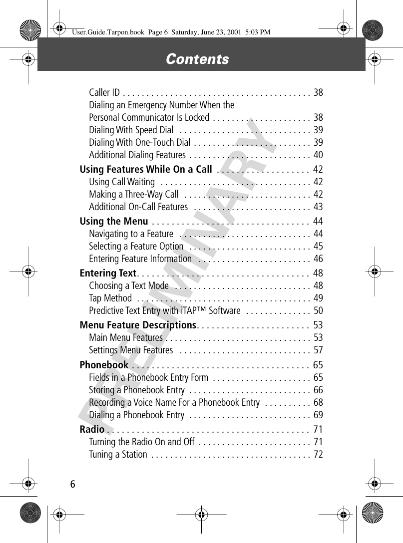 Contents 6 PRELIMINARY Caller ID . . . . . . . . . . . . . . . . . . . . . . . . . . . . . . . . . . . . . . . . 38Dialing an Emergency Number When the Personal Communicator Is Locked . . . . . . . . . . . . . . . . . . . . . 38Dialing With Speed Dial   . . . . . . . . . . . . . . . . . . . . . . . . . . . . 39Dialing With One-Touch Dial . . . . . . . . . . . . . . . . . . . . . . . . .  39Additional Dialing Features . . . . . . . . . . . . . . . . . . . . . . . . . .  40 Using Features While On a Call  . . . . . . . . . . . . . . . . . . .  42 Using Call Waiting  . . . . . . . . . . . . . . . . . . . . . . . . . . . . . . . . 42Making a Three-Way Call  . . . . . . . . . . . . . . . . . . . . . . . . . . . 42Additional On-Call Features  . . . . . . . . . . . . . . . . . . . . . . . . .  43 Using the Menu  . . . . . . . . . . . . . . . . . . . . . . . . . . . . . . . .  44 Navigating to a Feature   . . . . . . . . . . . . . . . . . . . . . . . . . . . .  44Selecting a Feature Option  . . . . . . . . . . . . . . . . . . . . . . . . . . 45Entering Feature Information   . . . . . . . . . . . . . . . . . . . . . . . . 46 Entering Text . . . . . . . . . . . . . . . . . . . . . . . . . . . . . . . . . . .  48 Choosing a Text Mode  . . . . . . . . . . . . . . . . . . . . . . . . . . . . . 48Tap Method  . . . . . . . . . . . . . . . . . . . . . . . . . . . . . . . . . . . . . 49Predictive Text Entry with iTAP™ Software  . . . . . . . . . . . . . . 50 Menu Feature Descriptions . . . . . . . . . . . . . . . . . . . . . . .  53 Main Menu Features . . . . . . . . . . . . . . . . . . . . . . . . . . . . . . .  53Settings Menu Features   . . . . . . . . . . . . . . . . . . . . . . . . . . . . 57 Phonebook  . . . . . . . . . . . . . . . . . . . . . . . . . . . . . . . . . . . .  65 Fields in a Phonebook Entry Form  . . . . . . . . . . . . . . . . . . . . . 65Storing a Phonebook Entry  . . . . . . . . . . . . . . . . . . . . . . . . . . 66Recording a Voice Name For a Phonebook Entry  . . . . . . . . . .  68Dialing a Phonebook Entry  . . . . . . . . . . . . . . . . . . . . . . . . . . 69 Radio . . . . . . . . . . . . . . . . . . . . . . . . . . . . . . . . . . . . . . . . .  71 Turning the Radio On and Off  . . . . . . . . . . . . . . . . . . . . . . . .  71Tuning a Station  . . . . . . . . . . . . . . . . . . . . . . . . . . . . . . . . . . 72 User.Guide.Tarpon.book  Page 6  Saturday, June 23, 2001  5:03 PM