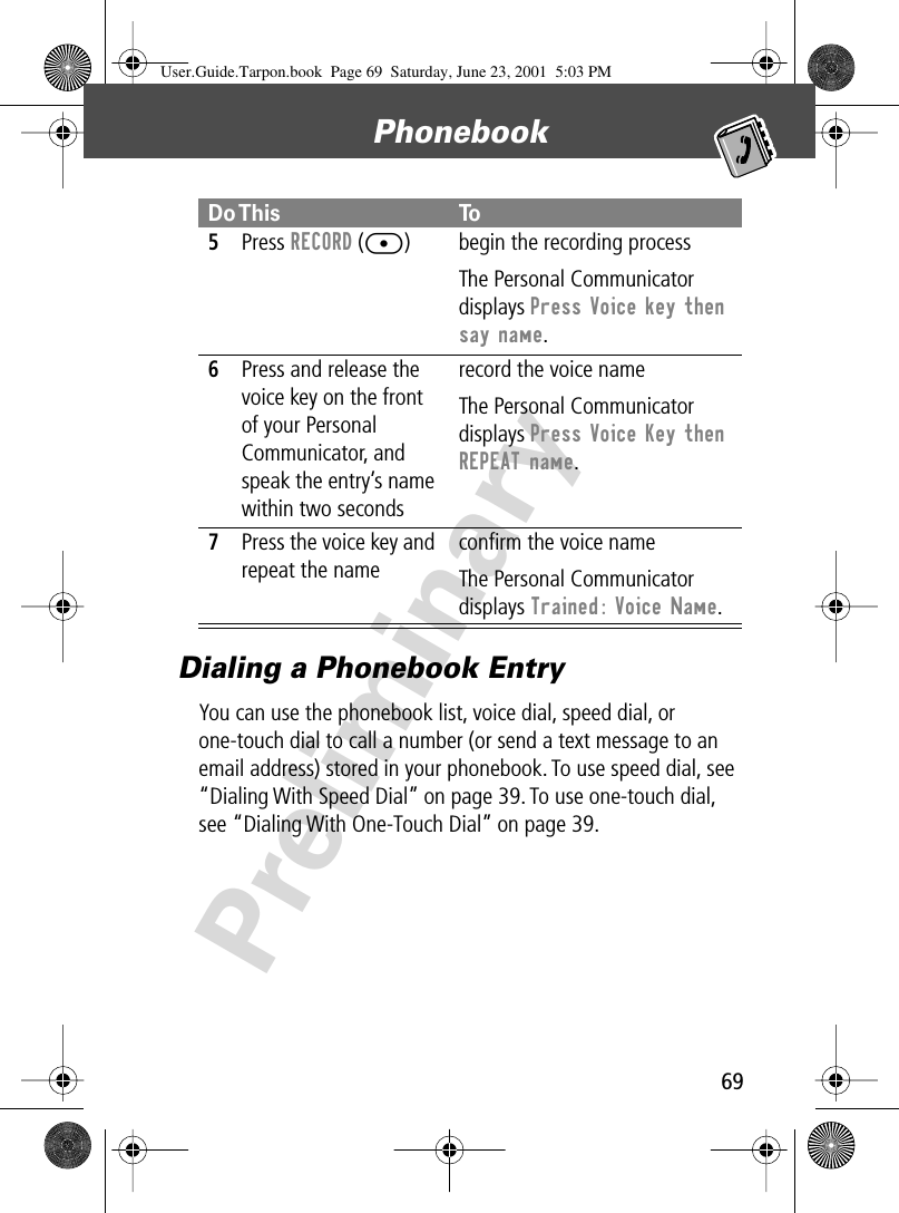 69Phonebook PreliminaryDialing a Phonebook EntryYou can use the phonebook list, voice dial, speed dial, or one-touch dial to call a number (or send a text message to an email address) stored in your phonebook. To use speed dial, see “Dialing With Speed Dial” on page 39. To use one-touch dial, see “Dialing With One-Touch Dial” on page 39.5Press RECORD ([) begin the recording processThe Personal Communicator displays Press Voice key then say name.6Press and release the voice key on the front of your Personal Communicator, and speak the entry’s name within two secondsrecord the voice nameThe Personal Communicator displays Press Voice Key then REPEAT name.7Press the voice key and repeat the nameconﬁrm the voice nameThe Personal Communicator displays Trained: Voice Name.Do This ToUser.Guide.Tarpon.book  Page 69  Saturday, June 23, 2001  5:03 PM