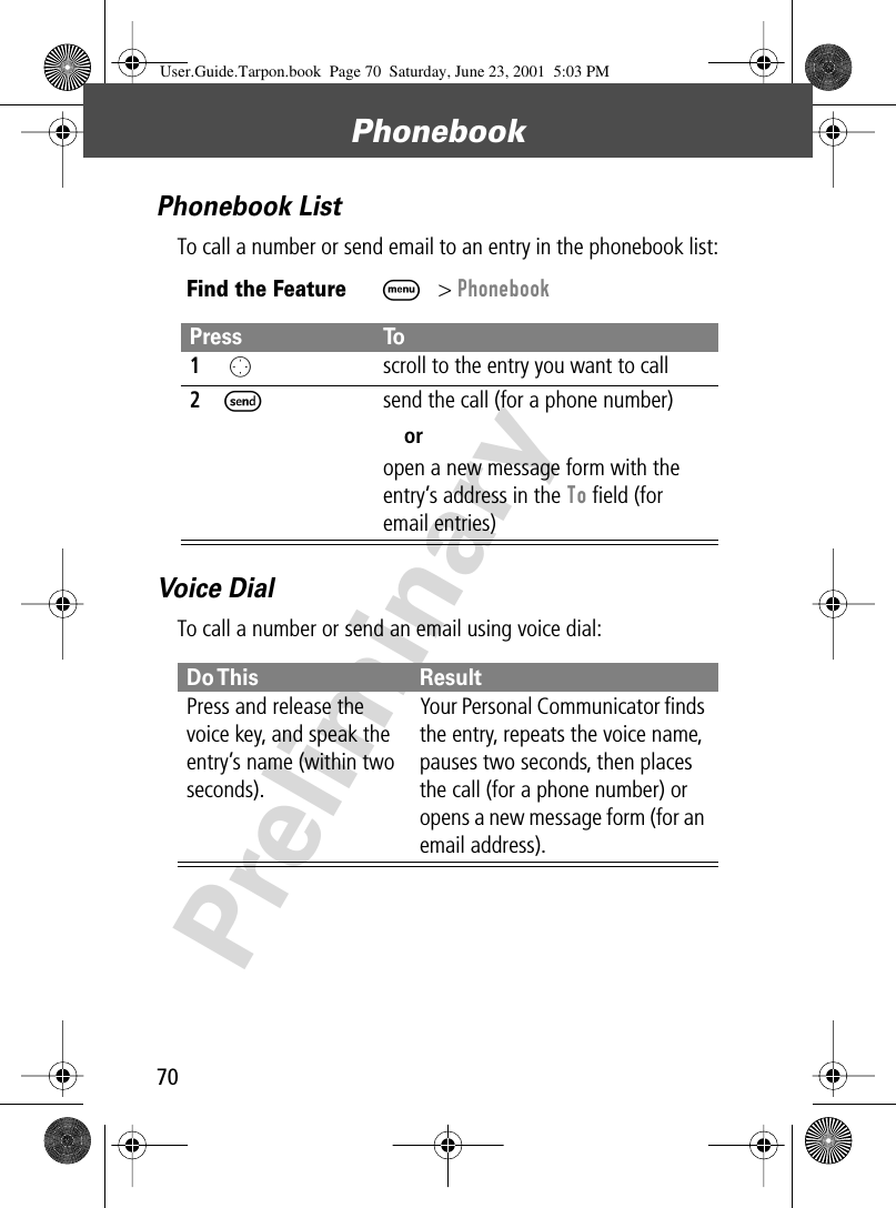 Phonebook70PreliminaryPhonebook ListTo call a number or send email to an entry in the phonebook list:Voice DialTo call a number or send an email using voice dial:Find the FeatureM&gt; PhonebookPress To1 Oscroll to the entry you want to call2Ssend the call (for a phone number)oropen a new message form with the entry’s address in the To ﬁeld (for email entries)Do This ResultPress and release the voice key, and speak the entry’s name (within two seconds).Your Personal Communicator ﬁnds the entry, repeats the voice name, pauses two seconds, then places the call (for a phone number) or opens a new message form (for an email address).User.Guide.Tarpon.book  Page 70  Saturday, June 23, 2001  5:03 PM