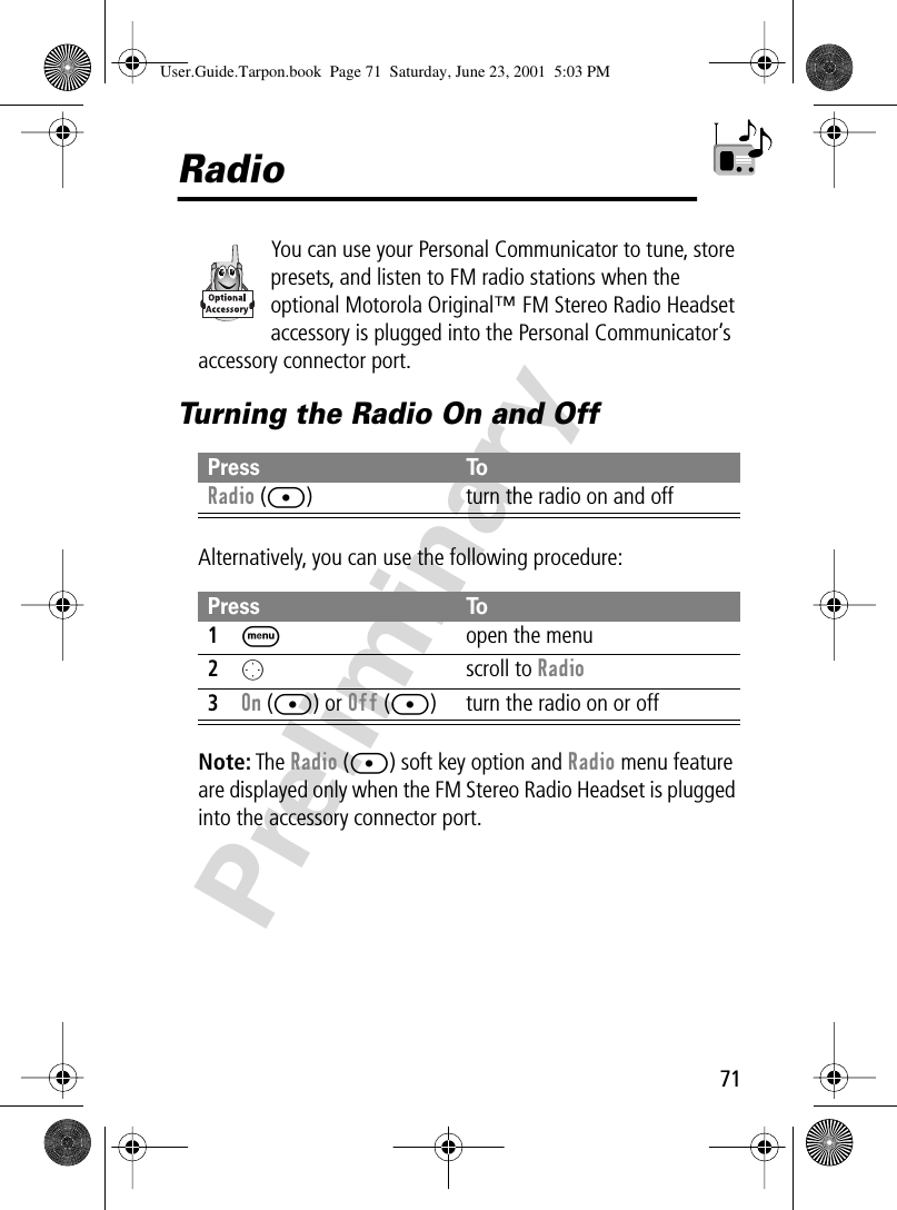 71PreliminaryRadioYou can use your Personal Communicator to tune, store presets, and listen to FM radio stations when the optional Motorola Original™ FM Stereo Radio Headset accessory is plugged into the Personal Communicator’s accessory connector port.Turning the Radio On and OffAlternatively, you can use the following procedure:Note: The Radio ([) soft key option and Radio menu feature are displayed only when the FM Stereo Radio Headset is plugged into the accessory connector port.Press ToRadio ([) turn the radio on and offPress To1M  open the menu2O scroll to Radio3On ([) or Off ([) turn the radio on or offUser.Guide.Tarpon.book  Page 71  Saturday, June 23, 2001  5:03 PM