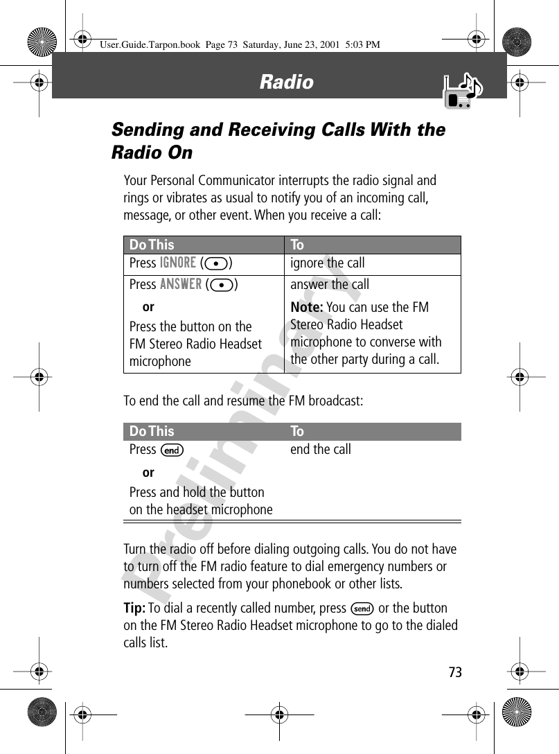 73Radio PreliminarySending and Receiving Calls With the Radio OnYour Personal Communicator interrupts the radio signal and rings or vibrates as usual to notify you of an incoming call, message, or other event. When you receive a call:To end the call and resume the FM broadcast:Turn the radio off before dialing outgoing calls. You do not have to turn off the FM radio feature to dial emergency numbers or numbers selected from your phonebook or other lists.Tip: To dial a recently called number, press S or the button on the FM Stereo Radio Headset microphone to go to the dialed calls list.Do This ToPress  IGNORE ([) ignore the callPress ANSWER ([)orPress the button on theFM Stereo Radio Headset microphoneanswer the callNote: You can use the FM Stereo Radio Headset microphone to converse with the other party during a call.Do This ToPress  EorPress and hold the button on the headset microphoneend the callUser.Guide.Tarpon.book  Page 73  Saturday, June 23, 2001  5:03 PM