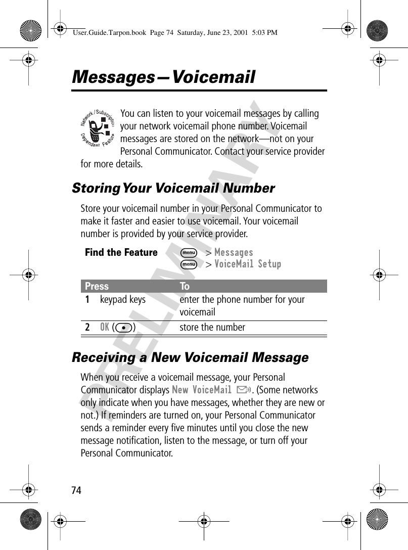 74PRELIMINARYMessages—VoicemailYou can listen to your voicemail messages by calling your network voicemail phone number. Voicemail messages are stored on the network—not on your Personal Communicator. Contact your service provider for more details.Storing Your  Voicemail  NumberStore your voicemail number in your Personal Communicator to make it faster and easier to use voicemail. Your voicemail number is provided by your service provider.Receiving a New Voicemail MessageWhen you receive a voicemail message, your Personal Communicator displays New VoiceMail &amp;. (Some networks only indicate when you have messages, whether they are new or not.) If reminders are turned on, your Personal Communicator sends a reminder every ﬁve minutes until you close the new message notiﬁcation, listen to the message, or turn off your Personal Communicator. Find the FeatureM&gt; MessagesM&gt; VoiceMail SetupPress To1keypad keys enter the phone number for your voicemail2OK ([) store the numberUser.Guide.Tarpon.book  Page 74  Saturday, June 23, 2001  5:03 PM