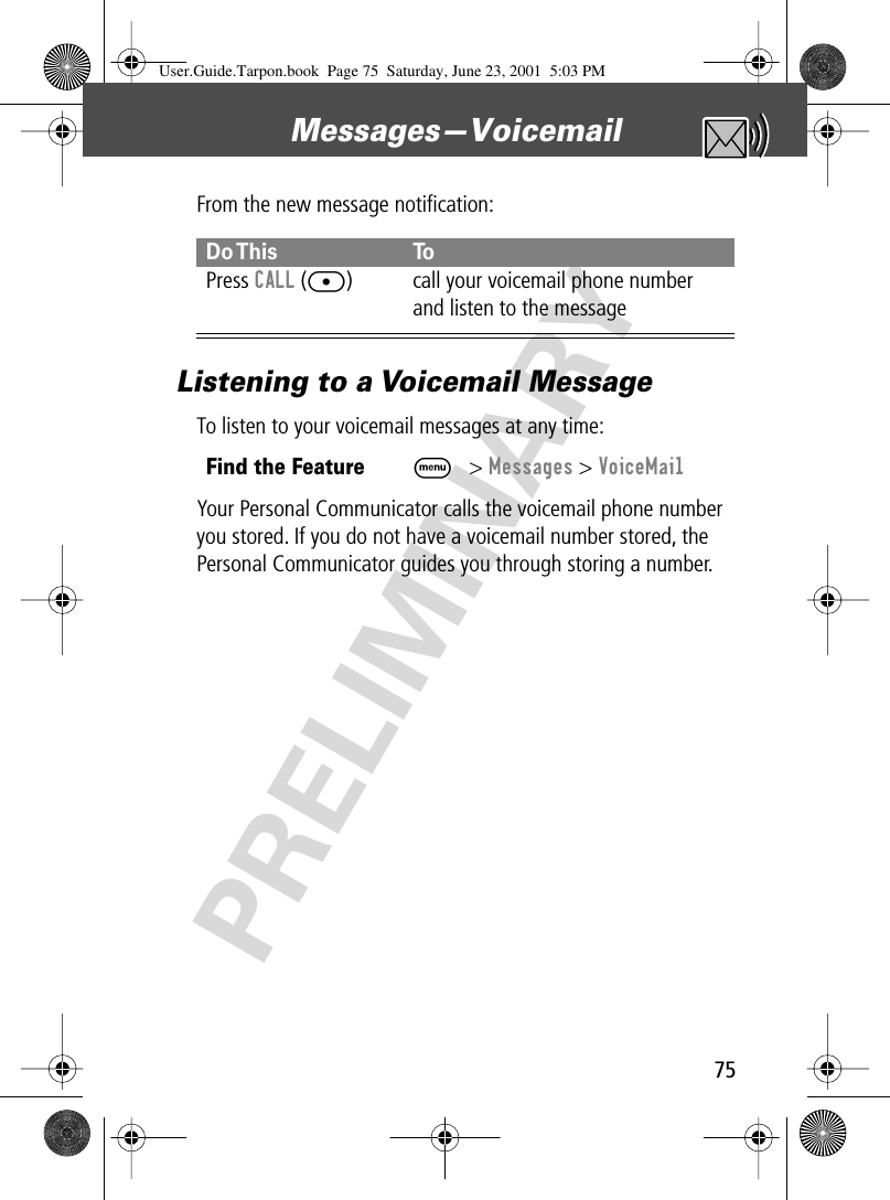 75Messages—Voicemail PRELIMINARYFrom the new message notiﬁcation:Listening to a Voicemail MessageTo listen to your voicemail messages at any time:Your Personal Communicator calls the voicemail phone number you stored. If you do not have a voicemail number stored, the Personal Communicator guides you through storing a number.Do This ToPress  CALL ([) call your voicemail phone number and listen to the messageFind the FeatureM&gt; Messages &gt; VoiceMailUser.Guide.Tarpon.book  Page 75  Saturday, June 23, 2001  5:03 PM