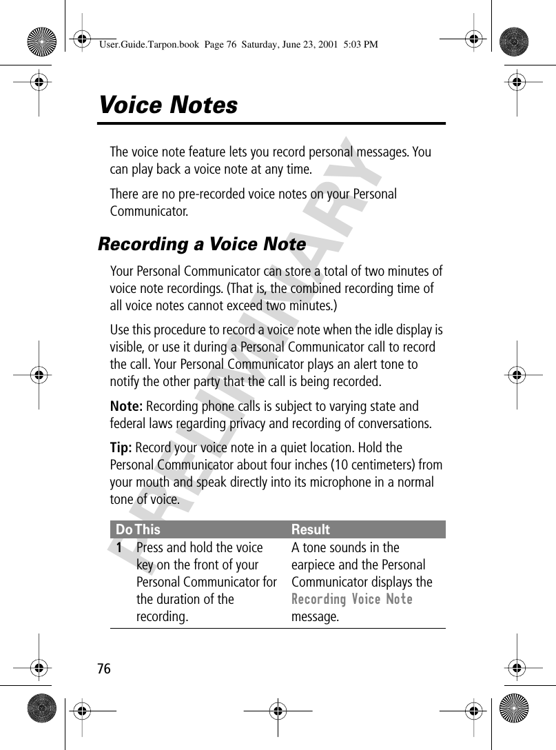 76PRELIMINARYVoice NotesThe voice note feature lets you record personal messages. You can play back a voice note at any time.There are no pre-recorded voice notes on your Personal Communicator.Recording a Voice NoteYour Personal Communicator can store a total of two minutes of voice note recordings. (That is, the combined recording time of all voice notes cannot exceed two minutes.)Use this procedure to record a voice note when the idle display is visible, or use it during a Personal Communicator call to record the call. Your Personal Communicator plays an alert tone to notify the other party that the call is being recorded.Note: Recording phone calls is subject to varying state and federal laws regarding privacy and recording of conversations.Tip: Record your voice note in a quiet location. Hold the Personal Communicator about four inches (10 centimeters) from your mouth and speak directly into its microphone in a normal tone of voice.Do This Result1Press and hold the voice key on the front of your Personal Communicator for the duration of the recording.A tone sounds in the earpiece and the Personal Communicator displays the Recording Voice Note message.User.Guide.Tarpon.book  Page 76  Saturday, June 23, 2001  5:03 PM