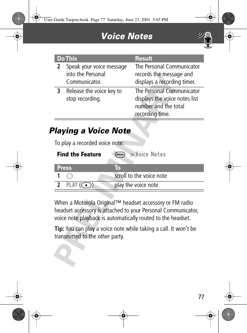 77Voice Notes PRELIMINARYPlaying a Voice NoteTo play a recorded voice note:When a Motorola Original™ headset accessory or FM radio headset accessory is attached to your Personal Communicator, voice note playback is automatically routed to the headset.Tip: You can play a voice note while taking a call. It won’t be transmitted to the other party.2Speak your voice message into the Personal Communicator.The Personal Communicator records the message and displays a recording timer.3Release the voice key to stop recording.The Personal Communicator displays the voice notes list number and the total recording time.Find the FeatureM&gt; Voice NotesPress To1O  scroll to the voice note2PLAY ([) play the voice noteDo This ResultUser.Guide.Tarpon.book  Page 77  Saturday, June 23, 2001  5:03 PM