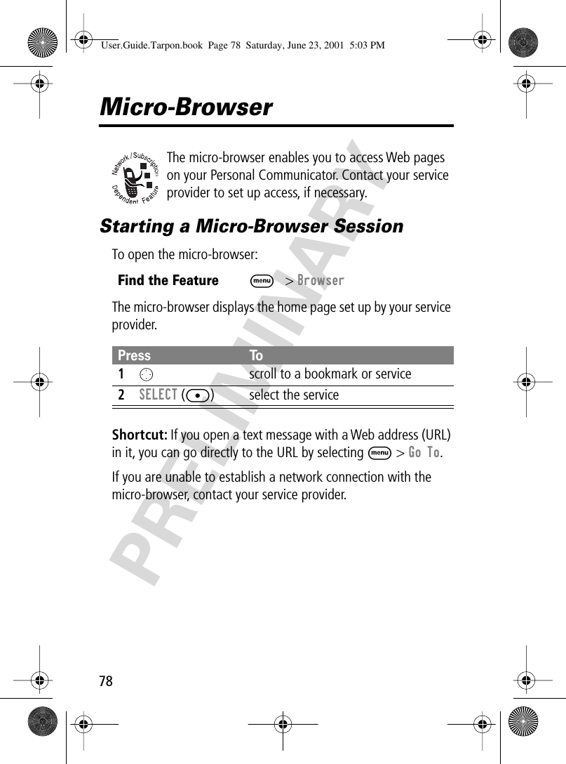 78PRELIMINARYMicro-BrowserThe micro-browser enables you to access Web pages on your Personal Communicator. Contact your service provider to set up access, if necessary.Starting a Micro-Browser SessionTo open the micro-browser:The micro-browser displays the home page set up by your service provider.Shortcut: If you open a text message with a Web address (URL) in it, you can go directly to the URL by selecting M &gt; Go To.If you are unable to establish a network connection with the micro-browser, contact your service provider.Find the FeatureM&gt; BrowserPress To1O  scroll to a bookmark or service2SELECT ([) select the serviceUser.Guide.Tarpon.book  Page 78  Saturday, June 23, 2001  5:03 PM