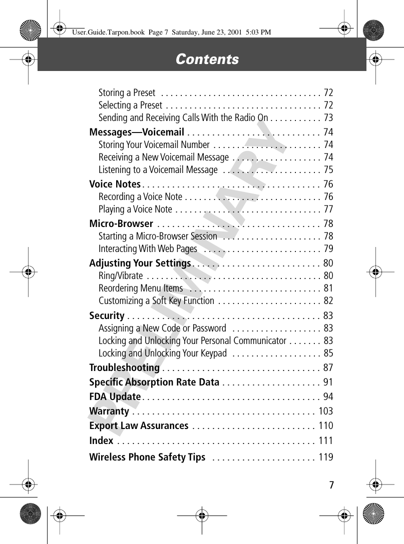  7 Contents  PRELIMINARY Storing a Preset  . . . . . . . . . . . . . . . . . . . . . . . . . . . . . . . . . . 72Selecting a Preset  . . . . . . . . . . . . . . . . . . . . . . . . . . . . . . . . . 72Sending and Receiving Calls With the Radio On . . . . . . . . . . . 73 Messages—Voicemail  . . . . . . . . . . . . . . . . . . . . . . . . . . . 74 Storing Your Voicemail Number  . . . . . . . . . . . . . . . . . . . . . . . 74Receiving a New Voicemail Message . . . . . . . . . . . . . . . . . . . 74Listening to a Voicemail Message  . . . . . . . . . . . . . . . . . . . . . 75 Voice Notes . . . . . . . . . . . . . . . . . . . . . . . . . . . . . . . . . . . . 76 Recording a Voice Note . . . . . . . . . . . . . . . . . . . . . . . . . . . . . 76Playing a Voice Note . . . . . . . . . . . . . . . . . . . . . . . . . . . . . . . 77 Micro-Browser  . . . . . . . . . . . . . . . . . . . . . . . . . . . . . . . . . 78 Starting a Micro-Browser Session  . . . . . . . . . . . . . . . . . . . . . 78Interacting With Web Pages   . . . . . . . . . . . . . . . . . . . . . . . . . 79 Adjusting Your Settings . . . . . . . . . . . . . . . . . . . . . . . . . . 80 Ring/Vibrate  . . . . . . . . . . . . . . . . . . . . . . . . . . . . . . . . . . . . . 80Reordering Menu Items   . . . . . . . . . . . . . . . . . . . . . . . . . . . . 81Customizing a Soft Key Function  . . . . . . . . . . . . . . . . . . . . . . 82 Security  . . . . . . . . . . . . . . . . . . . . . . . . . . . . . . . . . . . . . . . 83 Assigning a New Code or Password   . . . . . . . . . . . . . . . . . . . 83Locking and Unlocking Your Personal Communicator . . . . . . . 83Locking and Unlocking Your Keypad  . . . . . . . . . . . . . . . . . . . 85 Troubleshooting . . . . . . . . . . . . . . . . . . . . . . . . . . . . . . . . 87 Speciﬁc Absorption Rate Data  . . . . . . . . . . . . . . . . . . . . 91 FDA Update . . . . . . . . . . . . . . . . . . . . . . . . . . . . . . . . . . . . 94 Warranty  . . . . . . . . . . . . . . . . . . . . . . . . . . . . . . . . . . . . . 103 Export Law Assurances  . . . . . . . . . . . . . . . . . . . . . . . . . 110 Index  . . . . . . . . . . . . . . . . . . . . . . . . . . . . . . . . . . . . . . . . 111 Wireless Phone Safety Tips   . . . . . . . . . . . . . . . . . . . . . 119 User.Guide.Tarpon.book  Page 7  Saturday, June 23, 2001  5:03 PM