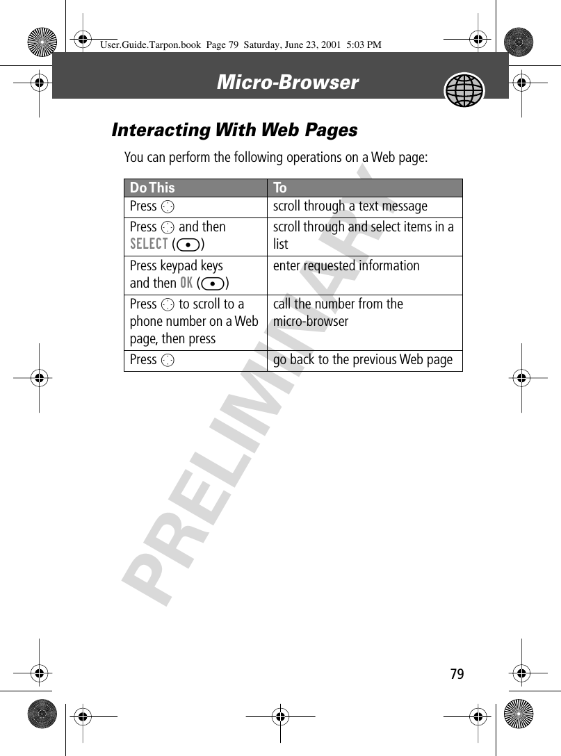 79Micro-Browser PRELIMINARYInteracting With Web PagesYou can perform the following operations on a Web page:Do This ToPress  Oscroll through a text messagePress O and then SELECT ([)scroll through and select items in a listPress keypad keysand then OK ([)enter requested informationPress O to scroll to a phone number on a Web page, then press Ncall the number from the micro-browserPress Ogo back to the previous Web pageUser.Guide.Tarpon.book  Page 79  Saturday, June 23, 2001  5:03 PM