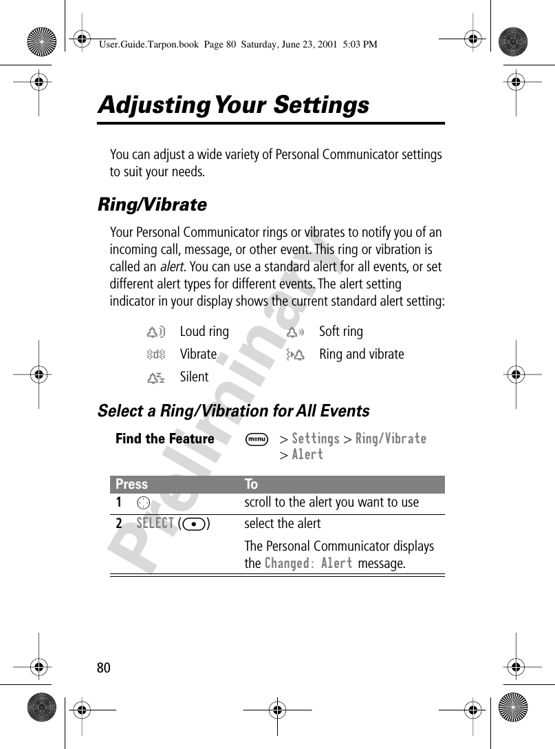 80PreliminaryAdjusting Your  SettingsYou can adjust a wide variety of Personal Communicator settings to suit your needs.Ring/VibrateYour Personal Communicator rings or vibrates to notify you of an incoming call, message, or other event. This ring or vibration is called an alert. You can use a standard alert for all events, or set different alert types for different events. The alert setting indicator in your display shows the current standard alert setting:Select a Ring/Vibration for All Eventsw Loud ring x Soft ringy Vibrate u Ring and vibratet SilentFind the FeatureM&gt; Settings &gt; Ring/Vibrate&gt; AlertPress To1O  scroll to the alert you want to use2SELECT ([) select the alertThe Personal Communicator displays the Changed: Alert message.User.Guide.Tarpon.book  Page 80  Saturday, June 23, 2001  5:03 PM