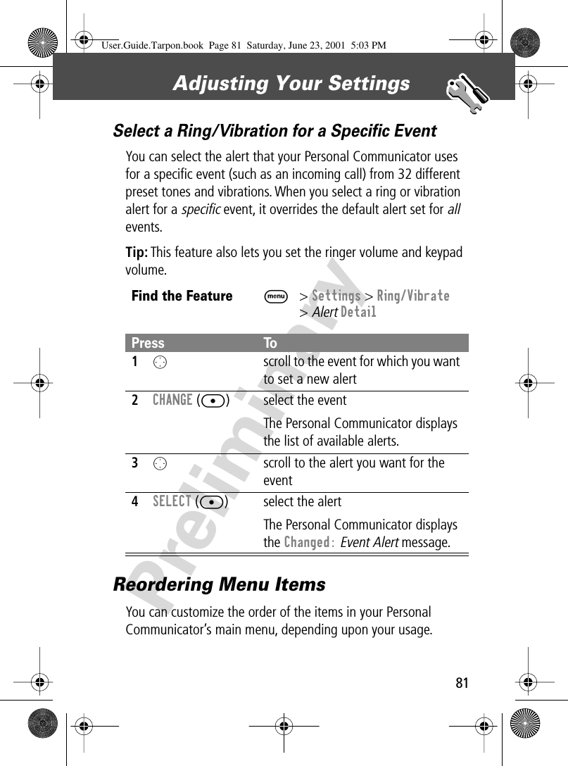 81Adjusting Your Settings PreliminarySelect a Ring/Vibration for a Speciﬁc EventYou can select the alert that your Personal Communicator uses for a speciﬁc event (such as an incoming call) from 32 different preset tones and vibrations. When you select a ring or vibration alert for a specific event, it overrides the default alert set for all events.Tip: This feature also lets you set the ringer volume and keypad volume.Reordering Menu ItemsYou can customize the order of the items in your Personal Communicator’s main menu, depending upon your usage.Find the FeatureM&gt; Settings &gt; Ring/Vibrate&gt; Alert DetailPress To1O  scroll to the event for which you want to set a new alert2CHANGE ([) select the eventThe Personal Communicator displays the list of available alerts.3O  scroll to the alert you want for the event4SELECT ([) select the alertThe Personal Communicator displays the Changed: Event Alert message.User.Guide.Tarpon.book  Page 81  Saturday, June 23, 2001  5:03 PM