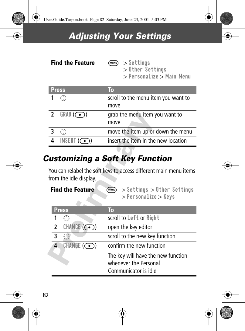 Adjusting Your Settings82PreliminaryCustomizing a Soft Key FunctionYou can relabel the soft keys to access different main menu items from the idle display.Find the FeatureM&gt; Settings&gt; Other Settings&gt; Personalize &gt; Main MenuPress To1O  scroll to the menu item you want to move2GRAB ([) grab the menu item you want to move3O  move the item up or down the menu4INSERT ([) insert the item in the new locationFind the FeatureM&gt; Settings &gt; Other Settings&gt; Personalize &gt; KeysPress To1O scroll to Left or Right2CHANGE ([) open the key editor3O  scroll to the new key function4CHANGE ([) conﬁrm the new functionThe key will have the new function whenever the Personal Communicator is idle.User.Guide.Tarpon.book  Page 82  Saturday, June 23, 2001  5:03 PM