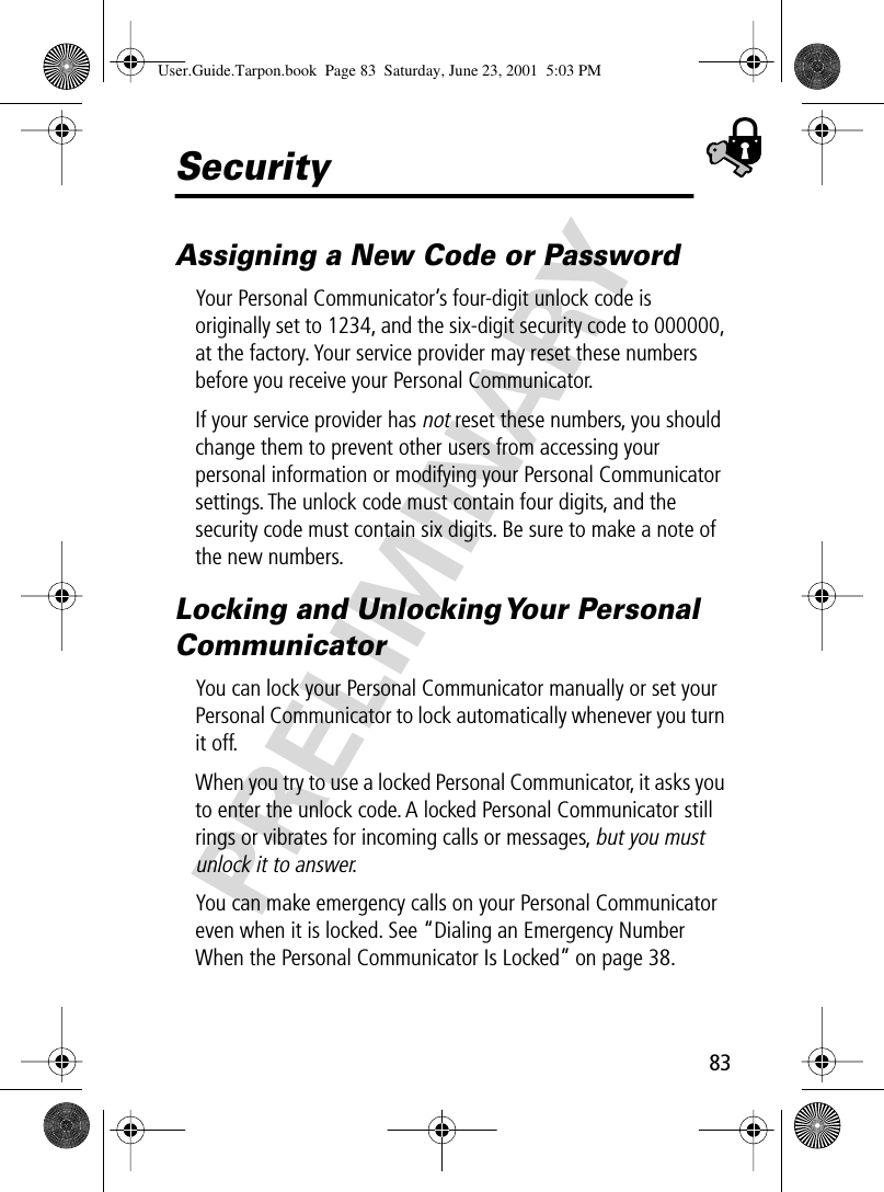 83PRELIMINARYSecurityAssigning a New Code or PasswordYour Personal Communicator’s four-digit unlock code is originally set to 1234, and the six-digit security code to 000000, at the factory. Your service provider may reset these numbers before you receive your Personal Communicator.If your service provider has not reset these numbers, you should change them to prevent other users from accessing your personal information or modifying your Personal Communicator settings. The unlock code must contain four digits, and the security code must contain six digits. Be sure to make a note of the new numbers.Locking and Unlocking Your Personal CommunicatorYou can lock your Personal Communicator manually or set your Personal Communicator to lock automatically whenever you turn it off.When you try to use a locked Personal Communicator, it asks you to enter the unlock code. A locked Personal Communicator still rings or vibrates for incoming calls or messages, but you must unlock it to answer.You can make emergency calls on your Personal Communicator even when it is locked. See “Dialing an Emergency Number When the Personal Communicator Is Locked” on page 38.User.Guide.Tarpon.book  Page 83  Saturday, June 23, 2001  5:03 PM