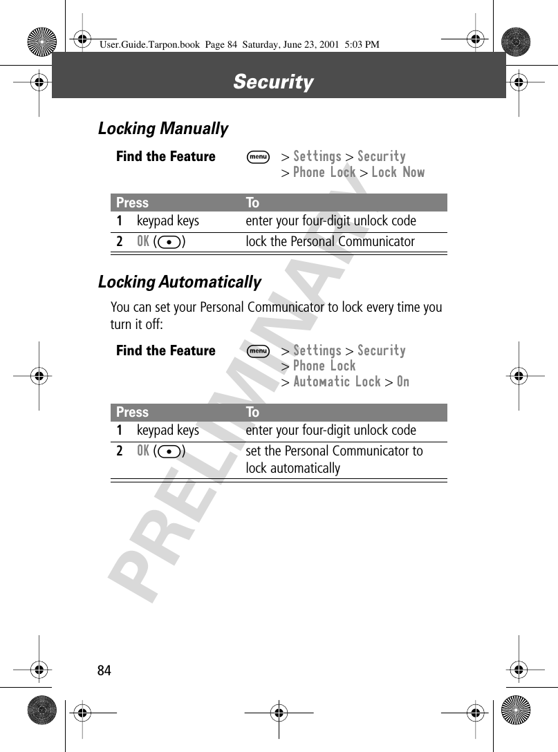 Security84PRELIMINARYLocking ManuallyLocking AutomaticallyYou can set your Personal Communicator to lock every time you turn it off:Find the FeatureM&gt; Settings &gt; Security&gt; Phone Lock &gt; Lock NowPress To1keypad keys enter your four-digit unlock code2OK ([) lock the Personal CommunicatorFind the FeatureM&gt; Settings &gt; Security&gt; Phone Lock&gt; Automatic Lock &gt; OnPress To1keypad keys enter your four-digit unlock code2OK ([) set the Personal Communicator to lock automaticallyUser.Guide.Tarpon.book  Page 84  Saturday, June 23, 2001  5:03 PM