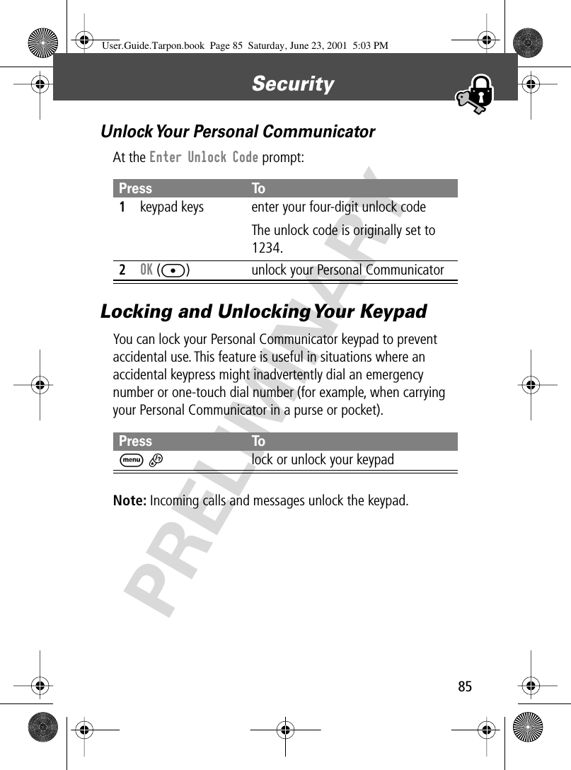 85Security PRELIMINARYUnlock Your Personal CommunicatorAt the Enter Unlock Code prompt:Locking and Unlocking Your KeypadYou can lock your Personal Communicator keypad to prevent accidental use. This feature is useful in situations where an accidental keypress might inadvertently dial an emergency number or one-touch dial number (for example, when carrying your Personal Communicator in a purse or pocket).Note: Incoming calls and messages unlock the keypad.Press To1keypad keys enter your four-digit unlock codeThe unlock code is originally set to 1234. 2OK ([) unlock your Personal CommunicatorPress ToM *lock or unlock your keypadUser.Guide.Tarpon.book  Page 85  Saturday, June 23, 2001  5:03 PM