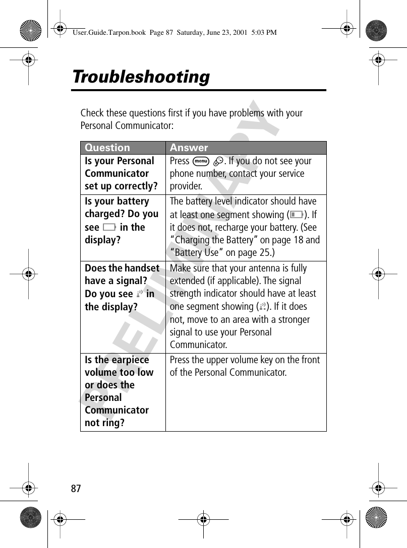 87PRELIMINARYTroubleshootingCheck these questions ﬁrst if you have problems with your Personal Communicator:Question AnswerIs your Personal Communicator set up correctly? Press M #. If you do not see your phone number, contact your service provider.Is your battery charged? Do you see B in the display? The battery level indicator should have at least one segment showing (C). If it does not, recharge your battery. (See “Charging the Battery” on page 18 and “Battery Use” on page 25.)Does the handset have a signal? Do you see j in the display? Make sure that your antenna is fully extended (if applicable). The signal strength indicator should have at least one segment showing (1). If it does not, move to an area with a stronger signal to use your Personal Communicator.Is the earpiece volume too low or does the Personal Communicator not ring? Press the upper volume key on the front of the Personal Communicator.User.Guide.Tarpon.book  Page 87  Saturday, June 23, 2001  5:03 PM