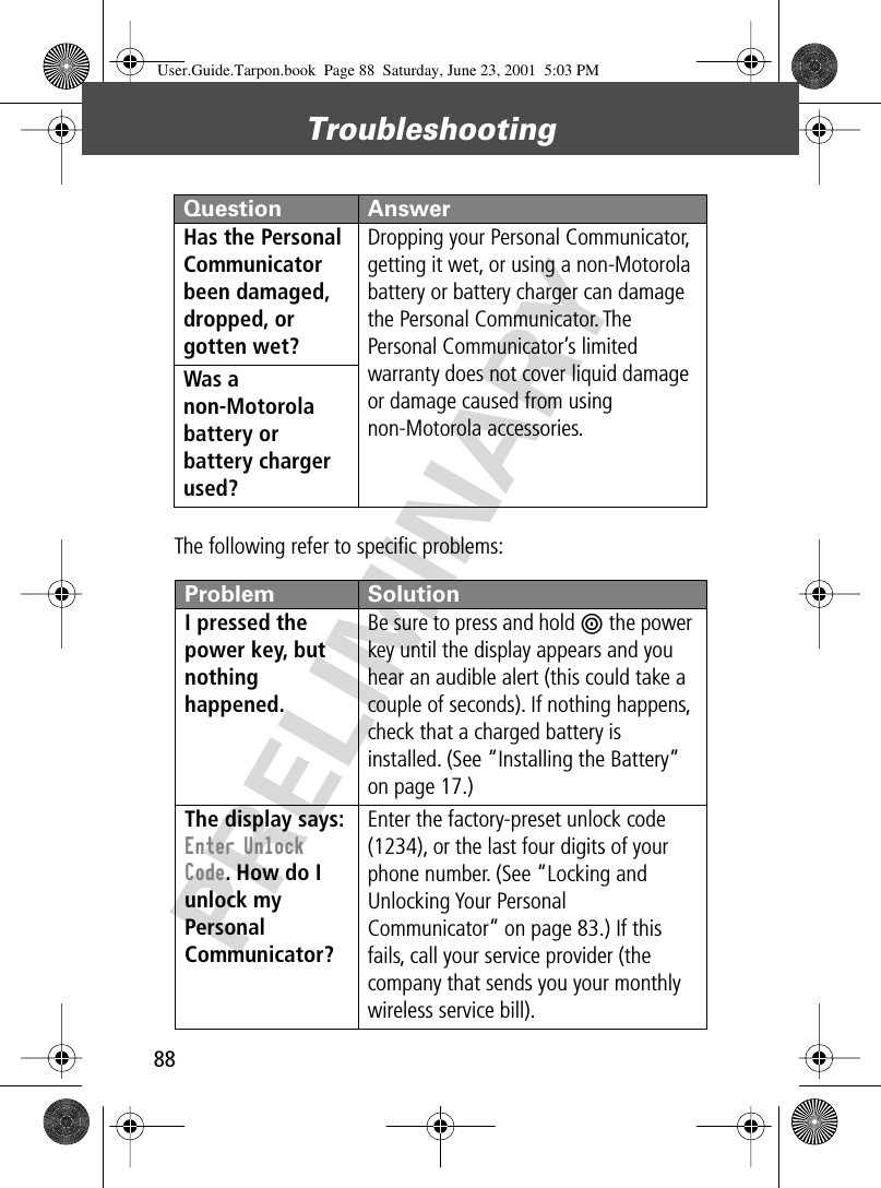 Troubleshooting88PRELIMINARYThe following refer to speciﬁc problems:Has the Personal Communicator been damaged, dropped, or gotten wet? Dropping your Personal Communicator, getting it wet, or using a non-Motorola battery or battery charger can damage the Personal Communicator. The Personal Communicator’s limited warranty does not cover liquid damage or damage caused from using non-Motorola accessories.Was a non-Motorola battery or battery charger used? Problem SolutionI pressed the power key, but nothing happened. Be sure to press and hold P the power key until the display appears and you hear an audible alert (this could take a couple of seconds). If nothing happens, check that a charged battery is installed. (See “Installing the Battery” on page 17.)The display says: Enter Unlock Code. How do I unlock my Personal Communicator? Enter the factory-preset unlock code (1234), or the last four digits of your phone number. (See “Locking and Unlocking Your Personal Communicator” on page 83.) If this fails, call your service provider (the company that sends you your monthly wireless service bill). Question AnswerUser.Guide.Tarpon.book  Page 88  Saturday, June 23, 2001  5:03 PM