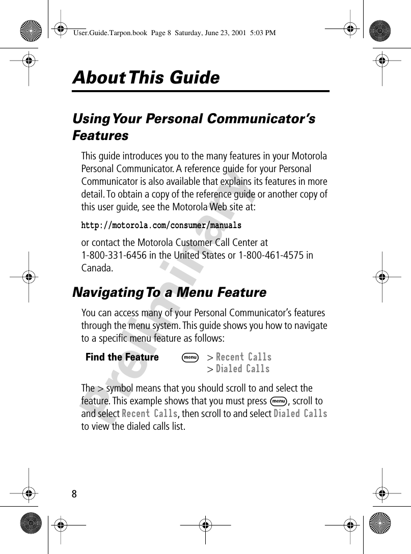  8 Preliminary About This  Guide Using Your Personal Communicator’s Features This guide introduces you to the many features in your Motorola Personal Communicator. A reference guide for your Personal Communicator is also available that explains its features in more detail. To obtain a copy of the reference guide or another copy of this user guide, see the Motorola Web site at: http://motorola.com/consumer/manuals   or contact the Motorola Customer Call Center at 1-800-331-6456 in the United States or 1-800-461-4575 in Canada. Navigating To a Menu Feature You can access many of your Personal Communicator’s features through the menu system. This guide shows you how to navigate to a speciﬁc menu feature as follows:The &gt; symbol means that you should scroll to and select the feature. This example shows that you must press  M , scroll to and select  Recent Calls , then scroll to and select  Dialed Calls  to view the dialed calls list. Find the Feature M&gt; Recent Calls&gt; Dialed CallsUser.Guide.Tarpon.book  Page 8  Saturday, June 23, 2001  5:03 PM